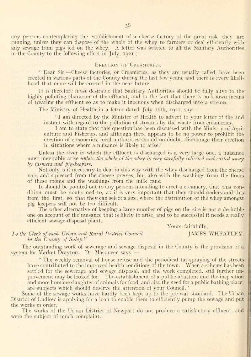 ■any persons contemplating che establishment of a cheese factory of the great risk they are running, unless they can dispose of the whole of the whey to farmers or deal efficiently with any sewage from pigs fed on the whey. A letter was written to all the Sanitary Authorities in the County to the following effect in July, 1921 ;— Crkctio.n' of Creamkkies. “ Dear Sir,—Cheese factories, or Creameries, as they are usually called, have been erected in various parts of the County during the last few years, and there is every likeli¬ hood that more will be erected in the near future. It i- therefore most desirable that Sanitary Authorities should be fully alive to the highly polluting character of the effluent, and to the fact that there is no known means of treating the effluent so as to make it inocuous when discharged into a stream. The Ministry of Health in a letter dated July ibth, 1921, say— ‘ I am directed by the Minister of Health to advert to your letter of the 2nd instant with regard to the pollution of streams by the waste from creameries. I am to state that this question has been discussed with the Ministry of Agri¬ culture and Fisheries, and although there appears to be no power to prohibit the erection of creameries, local authorities should no doubt, discourage their erection in situations where a nuisance is likely to arise.’ Unless the river in which the effluent is discharged is a very large one, a nuisance must inevitably arise unless the i&hole of the lohey is very carefully collected and carted away by farmers and pig-keepers. Not only is it necessary to deal in this way with the whey discharged from the cheese vats and squeezed from the cheese presses, but also with the washings from the floors of these rooms and the washings from the milk cans. It should be pointed out to an}^ persons intending to erect a creamery, that this con¬ dition must be conformed to, as it is very important that they should understand this from the first, so that they can select a site, where the distribution of the whey amongst pig keepers will not be too difficult. The other alternative of keeping a large number of pigs on the site is not a desirable one on account of the nuisance that is likely to arise, and to be successful it needs a really efficient sewage-disposal plant. Yours faithfully, J o the Clerk of each Urban and Rural District Council JAMES WHEATLEY. in the County of Sahp.” The outstanding work of sewerage and sewage disposal in the County is the provision of a system for Market Drayton. Dr. Macqueen says :— “ The weekly removal of house refuse and the periodical tar-sprajung of the streets have contributed to the improved health conditions of the town. When a .scheme has been settled for the sewerage and sewage di.sposal, and the work completed, still further im¬ provement may be looked for. The establishment of a })ublic abattoir, and the inspection and more humane slaughter of animals for food, and also the need for a public bathing place, are subjects which should de.serve the attention of your Council.” Some of the sewage works have hardly been kept up to the pre-war standard. The Urban District of Ludlow is applying for a loan to enable them to efficiently jnunp the sewage and put the works in order. The works of the LTban District of Newport do not produce a satisfactory effluent, and were the subject of much complaint.