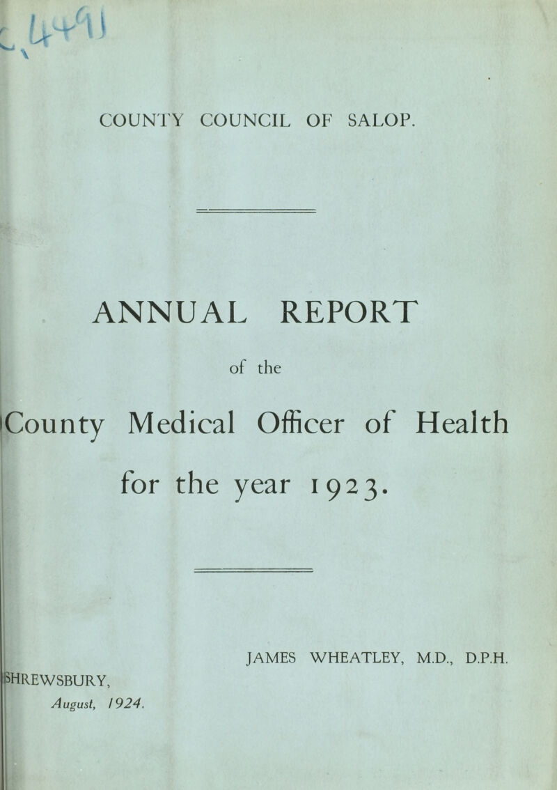 COUNTY COUNCIL OF SALOP. ANNUAL REPORT of the 'County Medical Officer of Health for the year 1923. SHREWSBURY, August, 1924. JAMES WHEATLEY, M.D., D.P.H.
