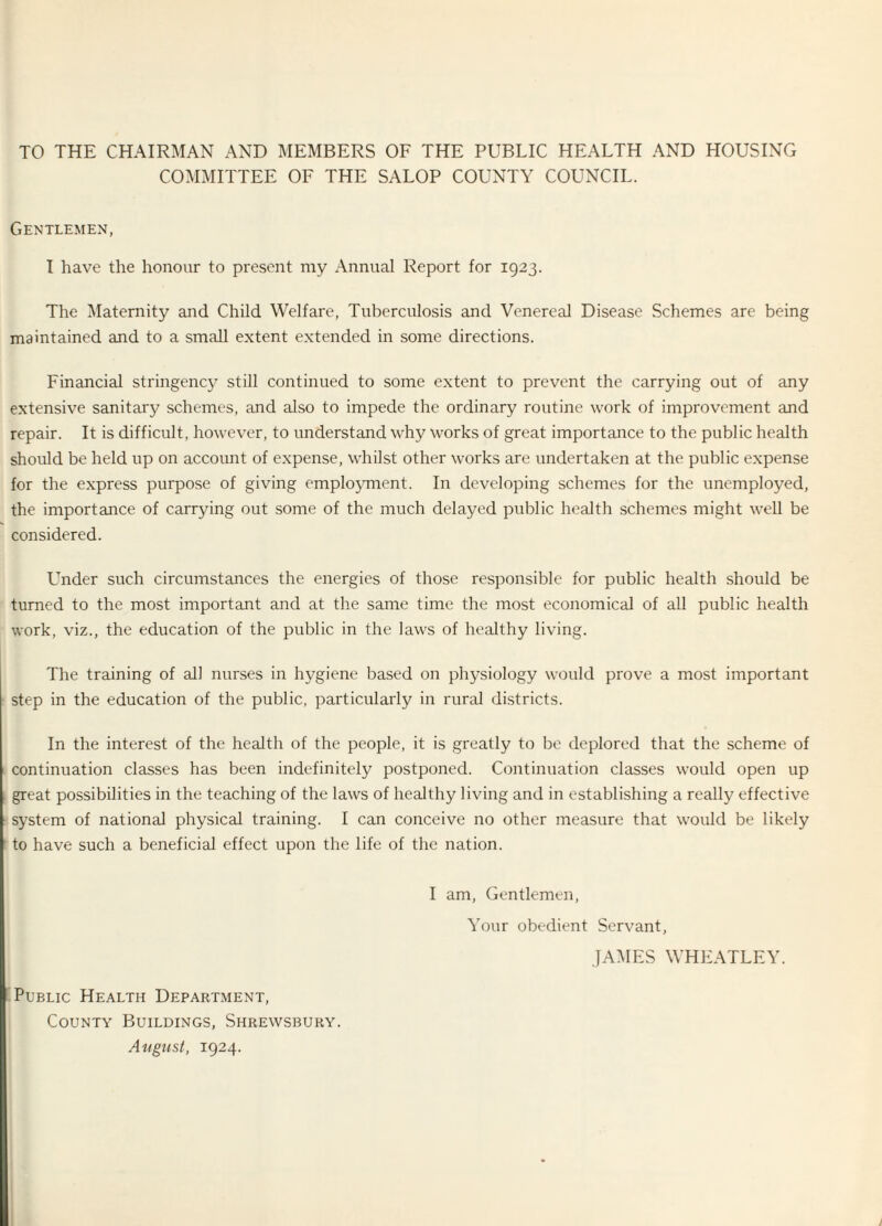 TO THE CHAIRMAN AND MEMBERS OF THE PUBLIC HEALTH AND HOUSING COMMITTEE OF THE SALOP COUNTY COUNCIL. Gentlemen, I have the honour to present my Annual Report for 1923. The Maternity and Child Welfare, Tuberculosis and Venereal Disease Schemes are being maintained and to a small extent extended in some directions. Financial stringency still continued to some extent to prevent the carrying out of any extensive sanitary schemes, and also to impede the ordinary routine work of improvement and repair. It is difficult, however, to understand why works of great importance to the public health should be held up on account of expense, whilst other works are undertaken at the public expense for the express purpose of giving employment. In developing schemes for the unemployed, the importance of carrying out some of the much delayed public health schemes might well be considered. Under such circumstances the energies of those responsible for public health should be turned to the most important and at the same time the most economical of all public health work, viz., the education of the public in the laws of healthy living. The training of all nurses in hygiene based on physiology would prove a most important step in the education of the public, particularly in rural districts. In the interest of the health of the people, it is greatly to be deplored that the scheme of continuation classes has been indefinitely postponed. Continuation classes would open up great possibilities in the teaching of the laws of healthy living and in establishing a really effective system of national physical training. I can conceive no other measure that would be likely to have such a beneficial effect upon the life of the nation. I am, Gentlemen, Your obedient Servant, JAMES WHEATLEY. Public Health Department, County Buildings, Shrewsbury.