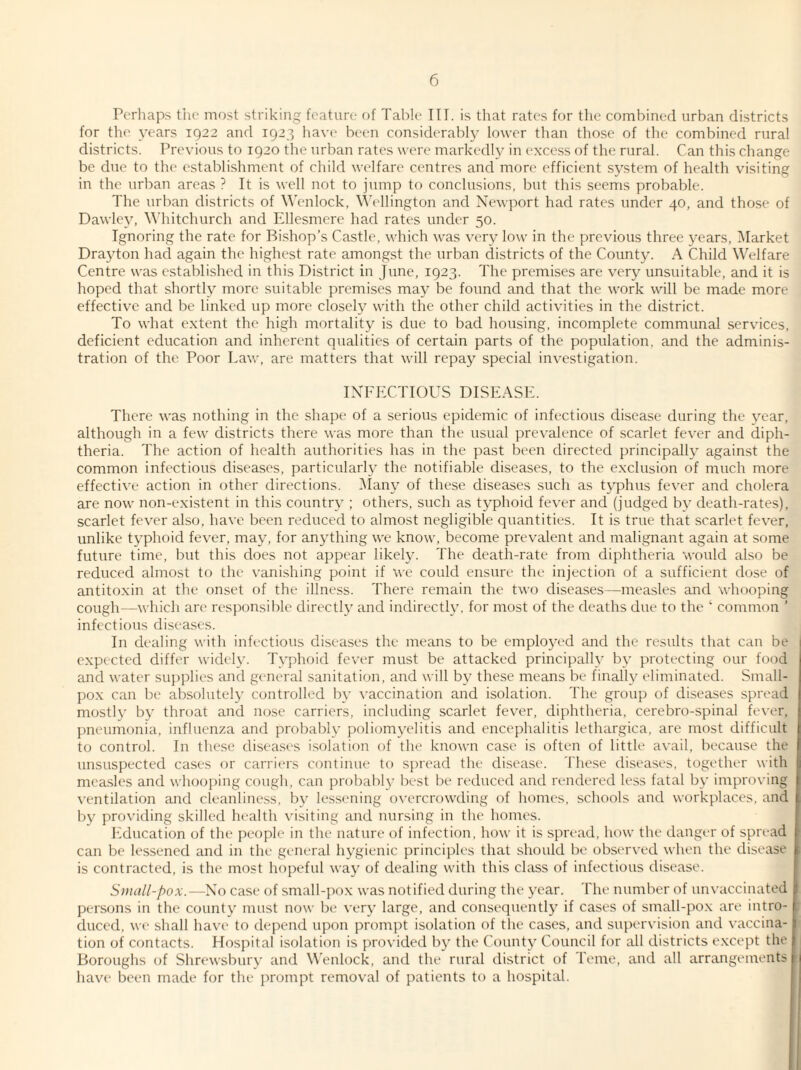 Perhaps the most striking feature of Table III. is that rates for the combined urban districts for the years 1922 and 1923 have been considerably lower than those of the combined rural districts. Previous to 1920 the urban rates were markedly in excess of the rural. Can this change be due to the establishment of child welfare centres and more efficient system of health visiting in the urban areas ? It is well not to jump to conclusions, but this seems probable. The urban districts of Wenlock, Wellington and Newport had rates under 40, and those of Dawley, Whitchurch and Ellesmere had rates under 50. Ignoring the rate for Bishop’s Castle, which was very low in the previous three years, Market Drajdon had again the highest rate amongst the urban districts of the County. A Child Welfare Centre was established in this District in June, 1923. The premises are very unsuitable, and it is hoped that shortly more suitable premises may be found and that the work will be made more effective and be linked up more closely with the other child activities in the district. To what extent the high mortality is due to bad housing, incomplete communal services, deficient education and inherent qualities of certain parts of the population, and the adminis¬ tration of the Poor Law, are matters that will repay special investigation. INFECTIOUS DISEASE. There was nothing in the shape of a serious epidemic of infectious disease during the year, although in a few districts there was more than the usual prevalence of scarlet fever and diph¬ theria. The action of health authorities has in the past been directed principally against the common infectious diseases, particularly the notifiable diseases, to the exclusion of much more effective action in other directions. Many of these diseases such as typhus fever and cholera are now non-existent in this country ; others, such as typhoid fever and (judged by death-rates), scarlet fever also, have been reduced to almost negligible quantities. It is true that scarlet fever, unlike typhoid fever, may, for anything we know, become prevalent and malignant again at some future time, but this does not appear likely. The death-rate from diphtheria would also be reduced almost to the vanishing point if we could ensure the injection of a sufficient dose of antitoxin at the onset of the illness. There remain the two diseases—measles and whooping cough—which are responsible directly and indirectly, for most of the deaths due to the ‘ common ’ infectious diseases. In dealing with infectious diseases the means to be employed and the results that can be expected differ widely. Typhoid fever must be attacked principally by protecting our food and water supplies and general sanitation, and will by these means be finally eliminated. Small¬ pox can be absolutely controlled by vaccination and isolation. The group of diseases spread mostly by throat and nose carriers, including scarlet fever, diphtheria, cerebro-spinal fever, pneumonia, influenza and probably poliomyelitis and encephalitis lethargica, are most difficult to control. In these diseases isolation of the known case is often of little avail, because the unsuspected cases or carriers continue to spread the disease. These diseases, together with measles and whooping cough, can probably best be reduced and rendered less fatal by improving ventilation and cleanliness, by lessening overcrowding of homes, schools and workplaces, and by providing skilled health visiting and nursing in the homes. Education of the people in the nature of infection, how it is spread, how the danger of spread can be lessened and in the general hygienic principles that should be observed when the disease is contracted, is the most hopeful way of dealing with this class of infectious disease. Small-pox.—No case of small-pox was notified during the year. The number of unvaccinated persons in the county must now be very large, and consequently if cases of small-pox are intro¬ duced, we shall have to depend upon prompt isolation of the cases, and supervision and vaccina¬ tion of contacts. Hospital isolation is provided by the County Council for all districts except the Boroughs of Shrewsbury and Wenlock, and the rural district of Teme, and all arrangements have been made for the prompt removal of patients to a hospital.
