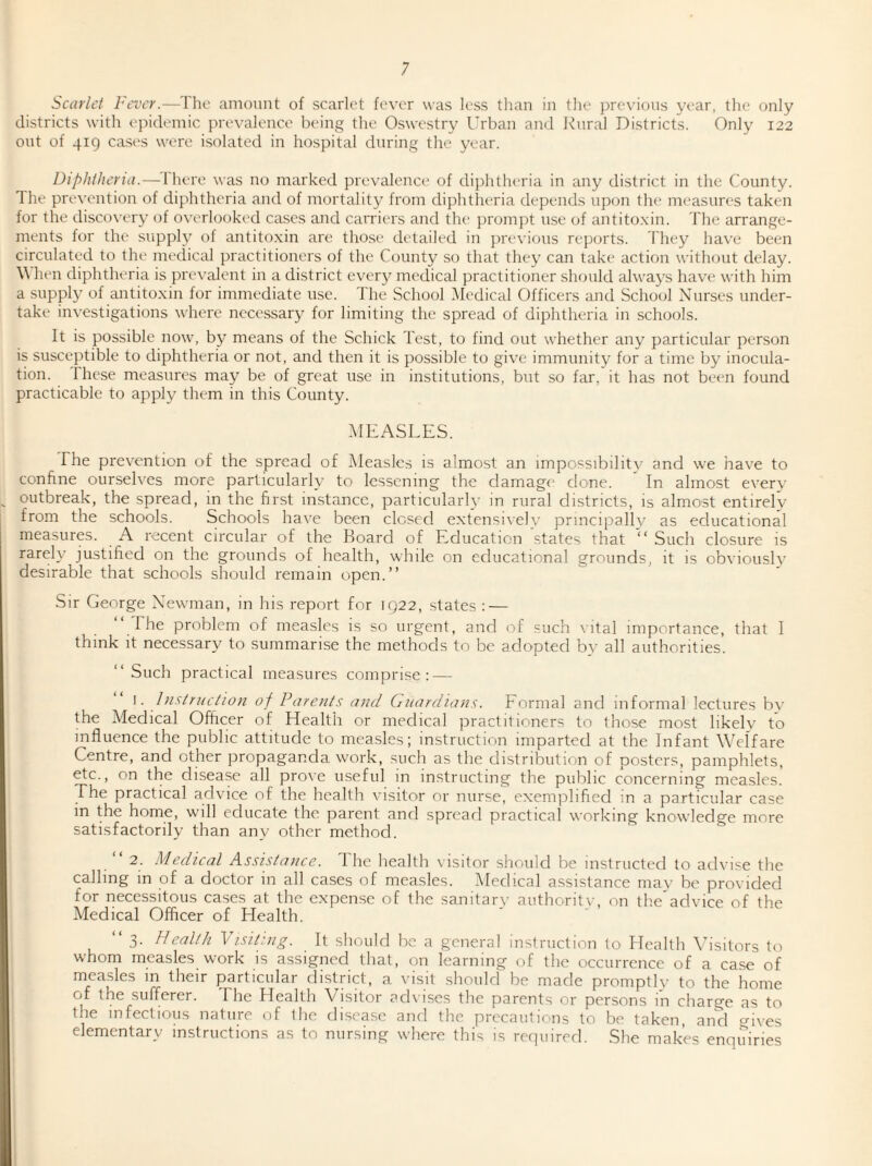 districts with epidemic prevalence being the Oswestry Urban and Rural Districts. Only 122 out of 419 cases were isolated in hospital during the year. Diphtheria.—There was no marked prevalence of diphtheria in any district in the County. The prevention of diphtheria and of mortality from diphtheria depends upon the measures taken for the discovery of overlooked cases and carriers and the prompt use of antitoxin. The arrange¬ ments for the supply of antitoxin are those detailed in previous reports. They have been circulated to the medical practitioners of the County so that they can take action without delay. \\ hen diphtheria is prevalent in a district every medical practitioner should always have with him a supply of antitoxin for immediate use. The School Medical Officers and School Nurses under¬ take investigations where necessary for limiting the spread of diphtheria in schools. It is possible now, by means of the Schick Test, to find out whether any particular person is susceptible to diphtheria or not, and then it is possible to give immunity for a time by inocula¬ tion. These measures may be of great use in institutions, but so far, it has not been found practicable to apply them in this County. MEASLES. The prevention of the spread of Measles is almost an impossibility and we have to confine ourselves more particularly to lessening the damage done. In almost every outbreak, the spread, in the first instance, particularly in rural districts, is almost entirely from the schools. Schools have been closed extensively principally as educational measures. A recent circular of the Board of Education states that “ Such closure is rarely justified on the grounds of health, while on educational grounds, it is obviously desirable that schools should remain open.” Sir George Newman, in his report for 1922, states : — The problem of measles is so urgent, and of such vital importance, that I think it necessary to summarise the methods to be adopted by all authorities. ‘‘Such practical measures comprise: — 1. Instruction of Parents and Guardians. Formal and informal lectures by the Medical Officer of Health or medical practitioners to those most likely to influence the public attitude to measles; instruction imparted at the Infant Welfare Centre, and other propaganda work, such as the distribution of posters, pamphlets, etc., on the disease all prove useful in instructing the public concerning measles. The practical advice of the health visitor or nurse, exemplified in a particular case m the home, will educate the parent and spread practical working knowledge more satisfactorily than any other method. “2. Medical Assistance. I he health visitor should be instructed to advise the calling in of a doctor in all cases of measles. Medical assistance mav be provided for necessitous cases at the expense of the sanitary authority, on the’advice of the Medical Officer of Health.  3- Health Visiting. It should be a general instruction to Health Visitors to whom measles work is assigned that, on learning of the occurrence of a case of measles in their particular district, a visit should be made promptly to the home of the sufferer. The Health Visitor advises the parents or persons in charge as to the infectious nature of the disease and the precautions to be taken and Mves elementary instructions as to nursing where this is required. She makes enquiries