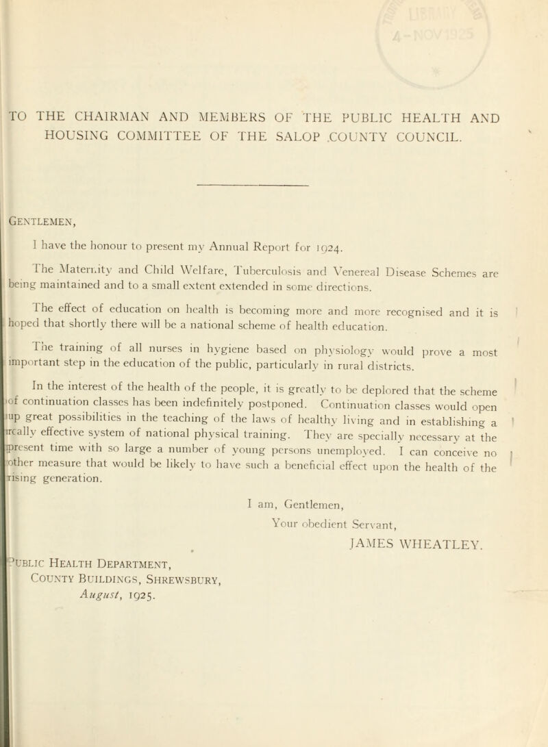 TO THE CHAIRMAN AND MEMBERS OF THE PUBLIC HEALTH AND HOUSING COMMITTEE OF THE SALOP .COUNTY COUNCIL. Gentlemen, I have the honour to present my Annual Report for 1924. I he Alaterrnty and Child Welfare, I uberculosis and \'enereal Disease Schemes are being maintained and to a small extent extended in some directions. I he effect of education on health is becoming more and more recognised and it is hoped that shortly there will be a national scheme of health education. The training of all nurses in hygiene based on ph}siolog\- would prove a most important step in the education of the public, particularly in rural districts. In the interest of the health of the people, it is greatly to be deplored that the scheme lof continuation classes has been indefinitely postponed. Continuation classes would open uip great possibilities in the teaching of the laws of healthy li\ ing and in establishing a ir^ally effective system of national physical training. 1 hey are specially necessary at the present time with so large a number of young persons unemployed. I can conceive no mother measure that would be likely to have such a beneficial effect upon the health of the Tising generation. UBLic Health Department, County Buildings, Shrewsbury, August, 1925. I am. Gentlemen, Your obedient Servant, JAMES WHEATLEY. I