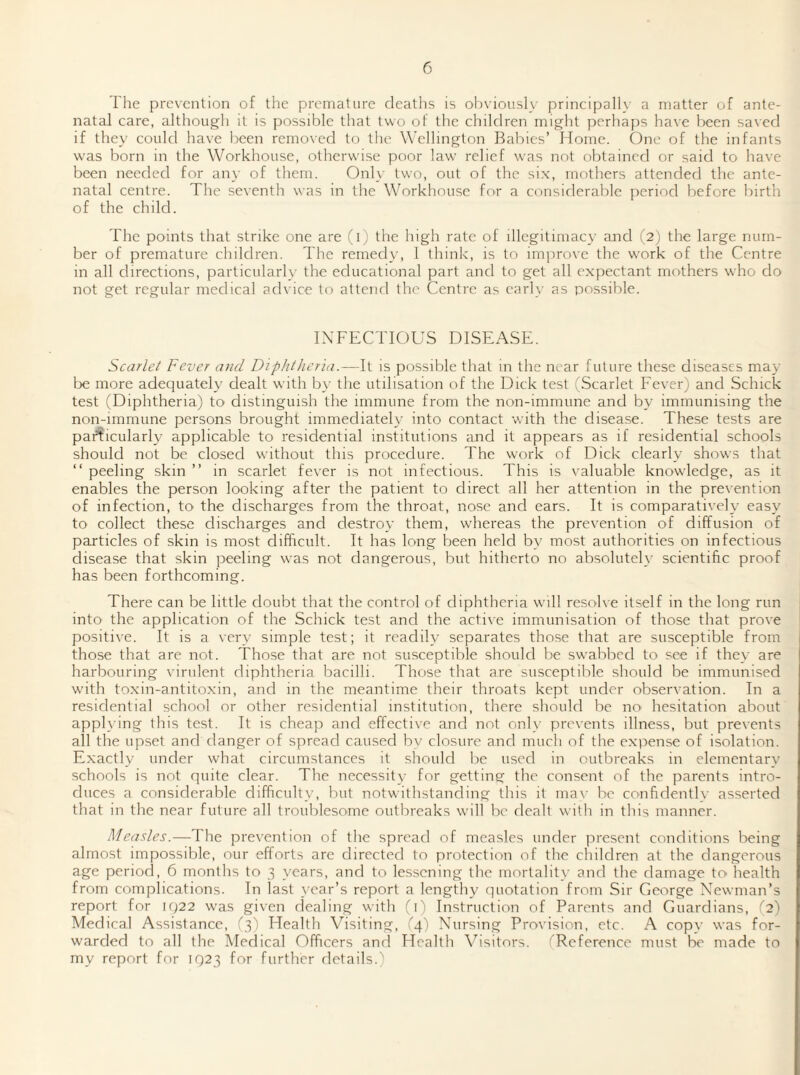 The prevention of the premature deaths is obviously principally a matter of ante¬ natal care, although it is possible that two of the children might perhaps have been saved if they could have been removed to the Wellington Babies’ Home. One of the infants was born in the Workhouse, otherwise poor law relief was not obtained or said to have been needed for any of them. Only two, out of the si.x, mothers attended the ante¬ natal centre. The seventh was in the Workhouse for a considerable period before birth of the child. The points that strike one are (i) the high rate of illegitimacy and (2) the large num¬ ber of premature children. The remedy, 1 think, is to imjirove the work of the Centre in all directions, particularly the educational part and to get all expectant mothers who do not get regular medical advice to attend the Centre as carl\- as possible. INFECTIOUS DISEASE. Scarlet Fever and Diphtheria.—It is possible that in the near future these diseases may l:)e more adequately dealt with by the utilisation of the Dick test (Scarlet Fever) and Schick test (Diphtheria) tO' distinguish the immune from the non-immune and by immunising the non-immune persons brought immediately into contact with the disease. These tests are particularly applicable to residential institutions and it appears as if residential schools should not be closed without this procedure. The work of Dick clearly shows that “ peeling skin ” in scarlet fever is not infectious. This is valuable knowledge, as it enables the person looking after the patient to direct all her attention in the prevention of infection, to the discharges from the throat, nose and ears. It is comparatively^ easy' to collect these discharges and destroy them, whereas the prevention of diffusion of particles of skin is most difficult. It has long been held by most authorities on infectious disease that skin peeling was not dangerous, but hitherto no absolutely scientific proof has been forthcoming. There can be little doubt that tlie control of diphtheria will resolve itself in the long run into the application of the Schick test and the active immunisation of those that prove positive. It is a very simple test; it readily separates those that are susceptible from those that are not. Those that are not susceptible should be swabbed to see if they are harbouring virulent diphtheria bacilli. Those that are susceptible should be immunised with toxin-antitoxin, and in the meantime their throats kept under observation. In a residential school or other residential institution, there should be nO' hesitation about applying this test. It is cheap and effective and not only prevents illness, but prevents all the upset and danger of spread caused by closure and much of the expense of isolation. Exactly under what circumstances it should be used in outbreaks in elementary’ schools is not quite clear. The necessity for getting the consent of the parents intro¬ duces a considerable difficulty, but notwithstanding this it ma\' be confidentl\' asserted that in the near future all troublesome outbreaks will be dealt with in this manner. Measles.—The prevention of the spread of measles under present conditions being almost impossible, our efforts are directed to protection of the children at the dangerous age period, 6 months to 3 years, and to lessening the mortality and the damage to health from complications. In last year’s report a lengthy quotation from Sir George Newman’s report for iq22 was given dealing with (D Instruction of Parents and Guardians, (2) Medical Assistance, (3) Health Visiting, (4) Nursing Provision, etc. A copy was for¬ warded to all the Medical Officers and Health Visitors. (Reference must 1^ made to my report for IQ23 for further rletails.)