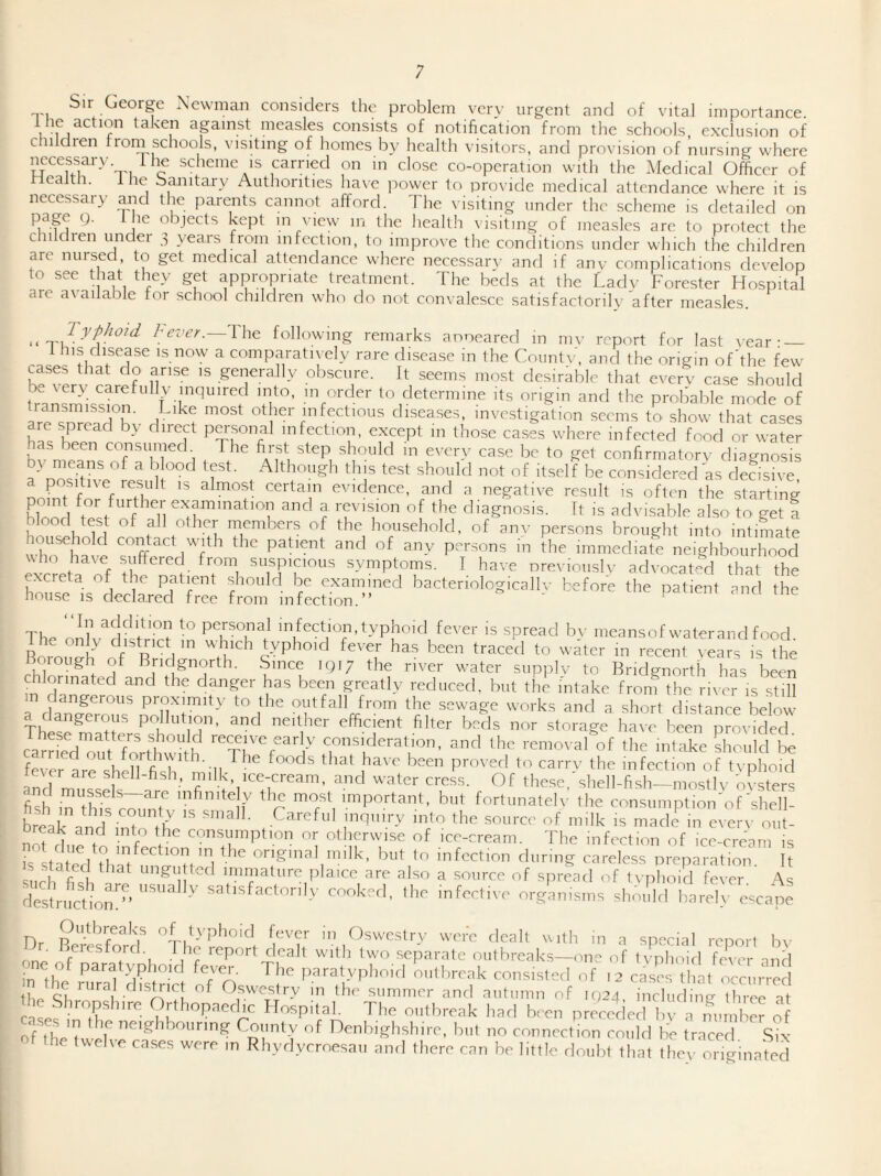 bir George Newman considers the problem very urgent and of vital importance. I taken against measles consists of notification from the schools exclusion of c iildren from schools, visiting of homes by health visitors, and provision of nursing where mi c earned on in close co-operation with the Medical Officer of ealth. the bamtary Authorities ha\e i^ower to pro\ide medical attendance where it is necessary and the parents cannot afford. The visiting under the scheme is detailed on objects kept m view in the healtli visiting of measles are to protect the children under 3 years from infection, to improve the conditions under which the children are nursed to get medical attendance where necessarv and if anv complications develop to see that they get appropriate treatment. The beds at the Lady Forester Hospital are axailabie tor school children who do not convalesce satisfactorilv after measles. ^ Typhoid The following remarks ar^oeared in mv report for last vear; — 1 his disease is now a comparatn ely rare di.sease in the Countv, and the origin of'the few cases that do ari.se is generally obscure. It seems most desirable that everv ca.se should be \ery caretully inquired into, m order to determine its origin and the probable mode of transmission. Like most other infectious diseases, investigation seems to show that ca<=es are spread by direct personal infection, except in those cases where infected food or water as been consumed The ftrst step should in every case be to get conftrmatorv diagnosis by means of a blood test. Although this test should not of itself be considered as decisive a positive result is almost certain evidence, and a negative result is often the starting point for further examination and a revision of the diagnosis. Tt is advisable also to get a f”^^^hcr members of the household, of anv persons brought into intimate contact with the patient and of any persons in the immediate neighbourhood who have suffered from suspicious symptoms. I have rrrevioiislv advocated that the house''- r f  r examined bactenologicallv before the patient and the house is declared free from infection.” ' The ?? to personal infection, typhoid fever is spread bv meansof waterand food dhe only district in which typhoid fever has been traced to water in recent vears is the Boiough of Bridgnorth. Since iqi; the river water siipplv to Bridgnorth has been chlorinated and the danger has been greatly reduced, but the intake froin the river is still in dangerous proximity to the outfall from the sewage works and a short distance below angerous pollution, and neither efficient filter beds nor storage have been provided carrLTout fortS^^^ recede early consideration, and the removal of the intake should be fever are shell fish 'll proved to carry the infection of tvphoid ever are sheJl-hsh, milk, ice-cream, and water cress. Of these shell-fish—mostlv ovsters fish iTthis e^? important, hut fortunatelv the consiimptioiToLshell- ’'‘k IS made in everv oiit- nofrlurr f o or otherwise of ice-cream. The infection of ice-cream is k L ! 1^0 original milk, but to infection during careless preparation It stated that ungutted immature plaice are also a source of sprfad of tvphoid feveT' A Sructiom”’  -f-^Hve org’anisms sho/.ld blireb escape Dr p of typhoid fever in Oswestry were dealt with in a special report bv Dr. Beresford. The report dealt with two separate oiithreaks-one of tvpluud fever aiiH nc of paratyphoid fever The paratyphoid outbreak consisted of 12 eases that occurred n the rura disP-ict of Osw-estry in the summer and autumn of .024, including tlme^at the Shropshire Orthojaaedic Hospital. The outbreak harl been preceded bv a nun be? of ofThe Uvef ^<“i^^l?hshire, but no connection eoiild he traced Six