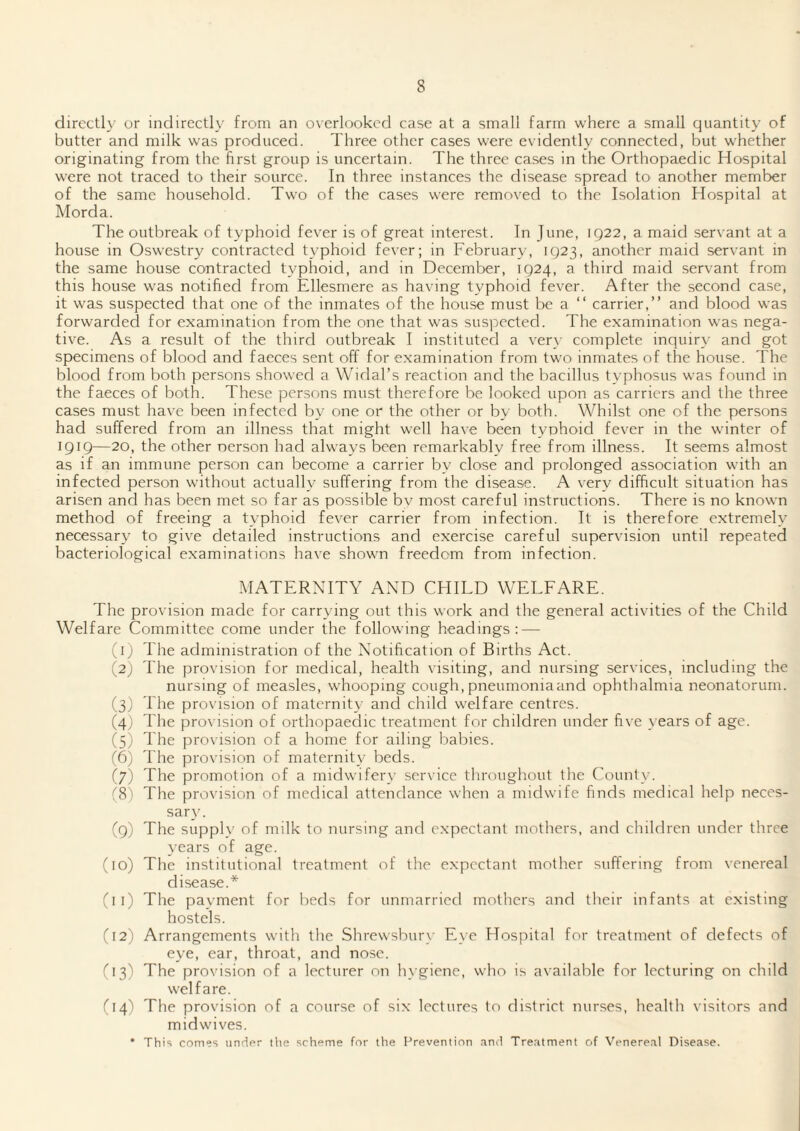 directly or indirectly from an overlooked case at a small farm where a small quantity of butter and milk was produced. Three other cases were evidently connected, but whether originating from the hrst group is uncertain. The three cases in the Orthopaedic Hospital were not traced to their source. In three instances the disease spread to another member of the same household. Two of the cases were removed to the Isolation Hospital at Alorda. The outbreak of typhoid fever is of great interest. In June, 1922, a maid servant at a house in Oswestry contracted typhoid fever; in February, 1923, another maid servant in the same house contracted typhoid, and in December, 1924, a third maid servant from this house was notified from Ellesmere as having typhoid fever. After the second case, it was suspected that one of the inmates of the house must be a “ carrier,” and blood was forwarded for examination from the one that was suspected. The examination was nega¬ tive. As a result of the third outbreak I instituted a ver}- complete inquiry and got specimens of blood and faeces sent off for examination from two inmates of the house. The blood from both persons showed a Widal’s reaction and the bacillus typhosus was found in the faeces of both. These persons must therefore be looked upon as carriers and the three cases must have been infected by one or the other or by both. Whilst one of the persons had suffered from an illness that might well have been typhoid fever in the winter of 1919—20, the other nerson had always been remarkably free from illness. It seems almost as if an immune person can become a carrier by close and prolonged association with an infected person without actually suffering from the disease. A very difficult situation has arisen and has been met so far as possible bv most careful instructions. There is no known method of freeing a typhoid fever carrier from infection. It is therefore extremely necessary to give detailed instructions and exercise careful supervision until repeated bacteriological examinations have shown freedom from infection. MATERNITY AND CEHLD WELFARE. The provision made for carrying out this work and the general activities of the Child Welfare Committee come under the following headings: — (1) The administration of the Notification of Births Act. (2) The provision for medical, health visiting, and nursing services, including the nursing of measles, whooping cough, pneumoniaand ophthalmia neonatorum. (3) The provision of maternity and child welfare centres. (4) The provision of orthopaedic treatment for children under five years of age. (5) The provision of a home for ailing babies. (6) The provision of maternity beds. (7) The promotion of a midwifery service throughout the County. (8) The provision of medical attendance when a midwife finds medical help neces¬ sary. (9) The supply of milk to nursing and expectant mothers, and children under three years of age. (10) The institutional treatment of the expectant mother suffering from venereal disease.* (11) The payment for beds for unmarried mothers and their infants at existing hostels. (12) Arrangements with the Shrewsbury Eye Hospital for treatment of defects of eye, ear, throat, and nose. (13) The provision of a lecturer on h\'giene, who is available for lecturing on child welfare. (14) The provision of a course of six lectures to district nurses, health visitors and midwives. • This comes under tlie scheme for tlie Prevention and Treatment of Venereal Disease.