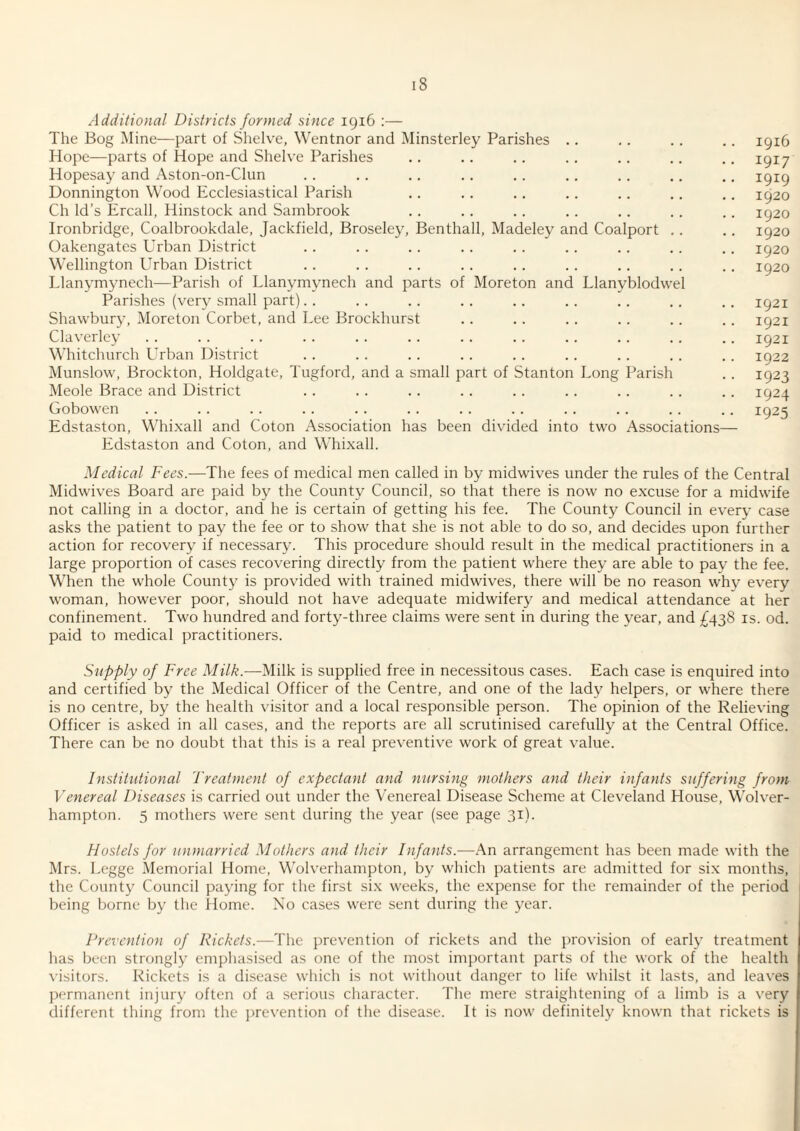 Additional Districts formed since 1916 :— nsterley Parishes The Bog Mine—part of Shelve, Wentnor and M Hope—parts of Hope and Shelve Parishes Hopesay and Aston-on-Clun Donnington Wood Ecclesiastical Parish Ch Id’s Ercall, Hinstock and Sambrook Ironbridge, Coalbrookdale, Jackfield, Broseley, Benthall, Madeley and Coalport Oakengates Urban District Wellington Urban District Llanymynech—Parish of Llanymynech and parts of Moreton and Llanyblodvvel Parishes (very small part). . Shawbur}’, Moreton Corbet, and Lee Brockhurst Claverley Whitchurch Urban District Munslow, Brockton, Holdgate, Tugford, and a s Meole Brace and District Gobowen Edstaston, Whixall and Coton Association has been divided into two Associations— Edstaston and Coton, and Whixall. nail part of Stanton Long Parish 1916 1917 1919 1920 1920 1920 1920 1920 1921 1921 1921 1922 1923 1924 1925 Medical Fees.—The fees of medical men called in by midwives under the rules of the Central Midwives Board are paid by the County Council, so that there is now no excuse for a midwife not calling in a doctor, and he is certain of getting his fee. The County Council in every case asks the patient to pay the fee or to show that she is not able to do so, and decides upon further action for recovery if necessary. This procedure should result in the medical practitioners in a large proportion of cases recovering directly from the patient where they are able to pay the fee. When the whole County is provided with trained midwives, there will be no reason why every woman, however poor, should not have adequate midwifery and medical attendance at her confinement. Two hundred and forty-three claims were sent in during the year, and ;^438 is. od. paid to medical practitioners. Supply of Free Milk.—Milk is supplied free in necessitous cases. Each case is enquired into and certified by the Medical Officer of the Centre, and one of the lady helpers, or where there is no centre, by the health visitor and a local responsible person. The opinion of the Relieving Officer is asked in all cases, and the reports are all scrutinised carefully at the Central Office. There can be no doubt that this is a real preventive work of great value. Institutional Treatment of expectant and nursing mothers and their infants suffering from Venereal Diseases is carried out under the Venereal Disease Scheme at Cleveland House, Wolver¬ hampton. 5 mothers were sent during the year (see page 31). Hostels for unmarried Mothers and their Infants.—An arrangement has been made with the Mrs. Legge Memorial Home, Wolverhampton, by which patients are admitted for six months, the County Council paying for the first six weeks, the expense for the remainder of the period being borne by the Home. No cases were sent during the year. Prevention of Rickets.—The prevention of rickets and the provision of early treatment has been strongly emphasised as one of the most important parts of the work of the health visitors. Rickets is a di.sease which is not without danger to life whilst it lasts, and leaves permanent injury often of a serious cliaracter. The mere straightening of a limb is a very different thing from the i)revention of the disease. It is now definitely known that rickets is