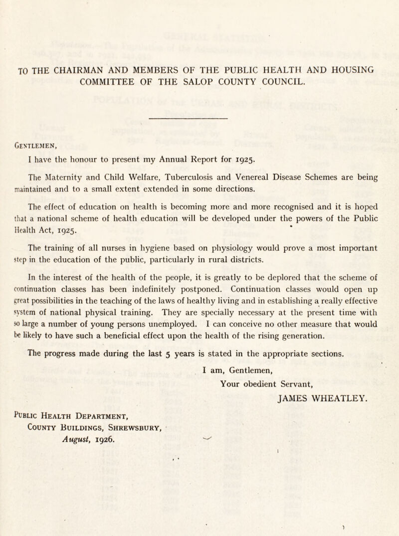 TO THE CHAIRMAN AND MEMBERS OF THE PUBLIC HEALTH AND HOUSING COMMITTEE OF THE SALOP COUNTY COUNCIL. Gentlemen, I have the honour to present my Annual Report for 1925. The Maternity and Child Welfare, Tuberculosis and Venereal Disease Schemes are being maintained and to a small extent extended in some directions. The effect of education on health is becoming more and more recognised and it is hoped that a national scheme of health education will be developed under the powers of the Public Health Act, 1925. The training of all nurses in hygiene based on physiology would prove a most important step in the education of the public, particularly in rural districts. In the interest of the health of the people, it is greatly to be deplored that the scheme of continuation classes has been indefinitely postponed. Continuation classes would open up creat possibilities in the teaching of the laws of healthy living and in establishing a really effective system of national physical training. They are specially necessary at the present time with so large a number of young persons unemployed. I can conceive no other measure that would lie likely to have such a beneficial effect upon the health of the rising generation. The progress made during the last 5 years is stated in the appropriate sections. I am, Gentlemen, Your obedient Servant, JAMES WHEATLEY. Public Health Department, County Buildings, Shrewsbury, August, 1926. I