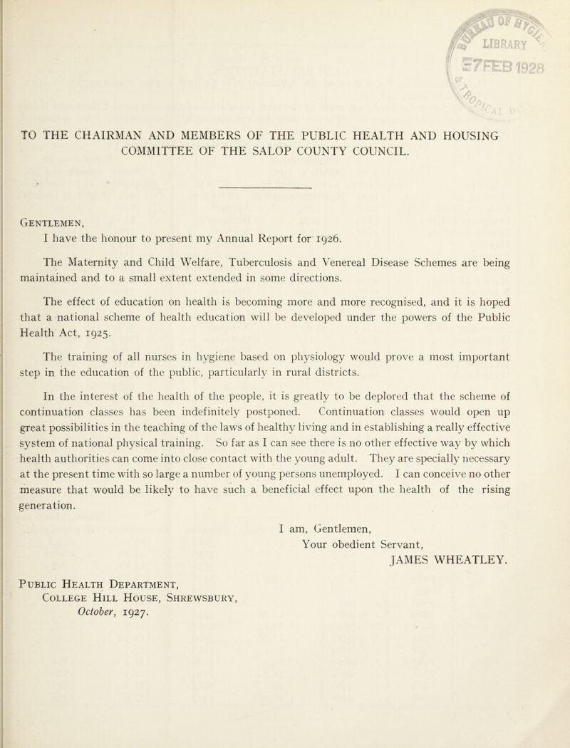 TO THE CHAIRMAN AND MEMBERS OF THE PUBLIC HEALTH AND HOUSING COMMITTEE OF THE SALOP COUNTY COUNCIL. Gentlemen, I have the honour to present my Annual Report for 1926. The Maternity and Child Welfare, Tuberculosis and Venereal Disease Schemes are being maintained and to a small extent extended in some directions. The effect of education on health is becoming more and more recognised, and it is hoped that a national scheme of health education will be developed under the powers of the Public Health Act, 1925. The training of all nurses in hygiene based on physiology would prove a most important step in the education of the public, particularly in rural districts. In the interest of the health of the people, it is greatly to be deplored that the scheme of continuation classes has been indefinitely postponed. Continuation classes would open up great possibilities in the teaching of the laws of healthy living and in establishing a really effective system of national physical training. So far as I can see there is no other effective way by which health authorities can come into close contact with the young adult. They are specially necessary at the present time with so large a number of young persons unemployed. I can conceive no other measure that would be likely to have such a beneficial effect upon the health of the rising generation. Public Health Department, College Hill House, Shrewsbury, October, 1927. I am. Gentlemen, Your obedient Servant, JAMES WHEATLEY.