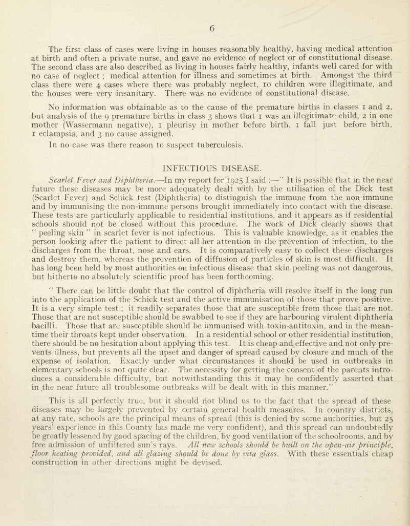 The first class of cases were living in houses reasonably healthy, having medical attention at birth and often a private nurse, and gave no evidence of neglect or of constitutional disease. The second class are also described as living in houses fairly healthy, infants well cared for with no case of neglect ; medical attention for illness and sometimes at birth. Amongst the third class there were 4 cases where there was probably neglect, 10 children were illegitimate, and the houses were very insanitary. There was no evidence of constitutional disease. No information was obtainable as to the cause of the premature births in classes i and 2, but analysis of the 9 premature births in class 3 shows that i was an illegitimate child, 2 in one mother (Wassermann negative), i pleurisy in mother before birth, i fall just before birth, I eclampsia, and 3 no cause assigned. In no case was there reason to suspect tuberculosis. INFECTIOUS DISEASE. Scarlet Fever and Diphtheria.—-In my report for 1925 I said :—'' It is possible that in the near future these diseases may be more adequately dealt with by the utilisation of the Dick test (Scarlet Fever) and Schick test (Diphtheria) to distinguish the immune from the non-immune and by immunising the non-immune persons brought immediately into contact with the disease. These tests are particularly applicable to residential institutions, and it appears as if residential schools should not be closed without this procedure. The work of Dick clearly shows that '' peeling skin ” in scarlet fever is not infectious. This is valuable knowledge, as it enables the person looking after the patient to direct all her attention in the prevention of infection, to the discharges from the throat, nose and ears. It is comparatively easy to collect these discharges and destroy them, whereas the prevention of diffusion of particles of skin is most difficult. It has long been held by most authorities on infectious disease that skin peeling was not dangerous, but hitherto no absolutely scientific proof has been forthcoming. There can be little doubt that the control of diphtheria will resolve itself in the long run into the application of the Schick test and the active immunisation of those that prove positive. It is a very simple test ; it readily separates those that are susceptible from those that are not. Those that are not susceptible should be swabbed to see if they are harbouring virulent diphtheria bacilli. Those that are susceptible should be immunised with toxin-antitoxin, and in the mean¬ time their throats kept under observation. In a residential school or other residential institution, there should be no hesitation about applying this test. It is cheap and effective and not only pre¬ vents illness, but prevents all the upset and danger of spread caused by closure and much of the expense of isolation. Exactly under what circumstances it should be used in outbreaks in elementary schools is not quite clear. The necessity for getting the consent of the parents intro¬ duces a considerable difficulty, but notwithstanding this it may be confidently asserted that in the near future all troublesome outbreaks will be dealt with in this manner.” This is all perfectly true, but it should not blind us to the fact that the spread of these diseases may be largely prevented by certain general health measures. In country districts, at any rate, schools are the principal means of spread (this is denied by some authorities, but 25 years' experience in this County has made me very confident), and this spread can undoubtedly be greatly lessened by good spacing of the children, by good ventilation of the schoolrooms, and by free admission of unfiltered sun’s rays. All new schools shoidd be built on the open-air principle, floor heating provided, and all glazing should be done by vita glass. With these essentials cheap construction in other directions might be devised.