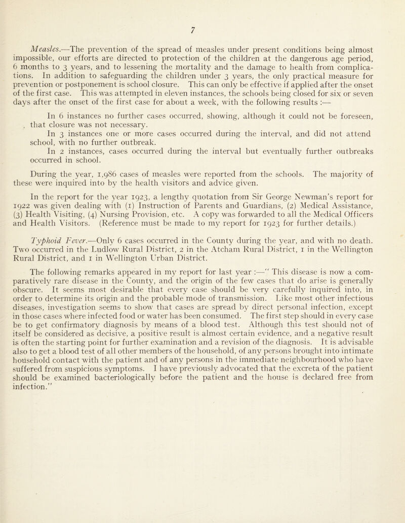 / Measles—The prevention of the spread of measles under present conditions being almost impossible, our efforts are directed to protection of the children at the dangerous age period, 6 months to 3 years, and to lessening the mortality and the damage to health from complica¬ tions. In addition to safeguarding the children under 3 years, the only practical measure for prevention or postponement is school closure. This can only be effective if applied after the onset of the first case. This was attempted in eleven instances, the schools being closed for six or seven days after the onset of the first case for about a week, with the following results :— In 6 instances no further cases occurred, showing, although it could not be foreseen, , that closure was not necessary. In 3 instances one or more cases occurred during the interval, and did not attend school, with no further outbreak. In 2 instances, cases occurred during the interval but eventually further outbreaks occurred in school. During the year, 1,986 cases of measles were reported from the schools. The majority of these were inquired into by the health visitors and advice given. In the report for the year 1923, a lengthy quotation from Sir George Newman’s report for 1922 was given dealing with (i) Instruction of Parents and Guardians, (2) Medical Assistance, (3) Health Visiting, (4) Nursing Provision, etc. A copy was forwarded to ail the Medical Officers and Health Visitors. (Reference must be made to my report for 1923 for further details.) Typhoid Fever.—Only 6 cases occurred in the County during the year, and with no death. Two occurred in the Ludlow Rural District, 2 in the Atcham Rural District, i in the Wellington Rural District, and i in Wellington LTban District. The following remarks appeared in my report for last year :—This disease is now a com¬ paratively rare disease in the County, and the origin of the few cases that do arise is generally obscure. It seems most desirable that every case should be very carefully inquired into, in order to determine its origin and the probable mode of transmission. Like most other infectious diseases, investigation seems to show that cases are spread by direct personal infection, except in those cases where infected food or water has been consumed. The first step should in every case be to get confirmatory diagnosis by means of a blood test. Although this test should not of itself be considered as decisive, a positive result is almost certain evidence, and a negative result is often the starting point for further examination and a revision of the diagnosis. It is advisable also to get a blood test of all other members of the household, of any persons brought into intimate household contact with the patient and of any persons in the immediate neighbourhood who have suffered from suspicious symptoms. I have previously advocated that the excreta of the patient should be examined bacteriologically before the patient and the house is declared free from infection.”