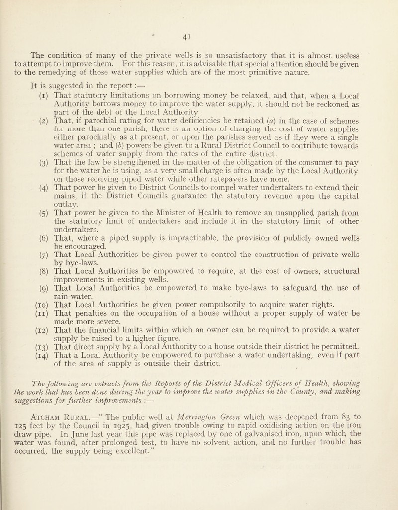 The condition of many of the private wells is so unsatisfactory that it is almost useless to attempt to improve them. For this reason, it is advisable that special attention should be given to the remedying of those water supplies which are of the most primitive nature. It is suggested in the report :— (1) That statutory limitations on borrowing money be relaxed, and that, when a Local Authority borrows money to improve the water supply, it should not be reckoned as part of the debt of the Local Authority. (2) That, if parochial rating for water deficiencies be retained {a) in the case of schemes for mxore than one parish, there is an option of charging the cost of water supplies either parochially as at present, or upon the parishes served as if they were a single water area ; and {h) powers be given to a Rural District Council to contribute towards schemes of water supply from the rates of the entire district. (3) That the law be strengthened in the matter of the obligation of the consumer to pay for the water he is using, as a very small charge is often made by the Local Authority on those receiving piped water while other ratepayers have none. (4) That power be given to District Councils to compel water undertakers to extend their mains, if the District Councils guarantee the statutory revenue upon the capital outlay. (5) That power be given to the Minister of Health to remove an unsupplied parish from the statutory limit of undertakers and include it in the statutory limit of other undertakers. (6) That, where a piped supply is impracticable, the provision of publicly owned wells be encouraged. (7) That Local Authorities be given power to control the construction of private wells by bye-laws. (8) That Local Authorities be empowered to require, at the cost of owners, structural improvements in existing wells. (9) That Local Authorities be empowered to make bye-laws to safeguard the use of rain-water. (10) That Local Authorities be given power compulsorily to acquire water rights. (11) That penalties on the occupation of a house without a proper supply of water be made more severe. (12) That the financial limits within which an owner can be required to provide a water supply be raised to a higher figure. (13) That direct supply by a Local Authority to a house outside their district be permitted. (14) That a Local Authority be empowered to purchase a water undertaking, even if part of the area of supply is outside their district. The following are extracts from the Reports of the District Medical Officers of Health, showing the work that has been done during the year to improve the water supplies in the County, and making suggestions for further improvements :—• Atcham Rural.—'' The public well at Herrington Green which was deepened from 83 to 125 feet by the Council in 1925, had given trouble owing to rapid oxidising action on the iron draw pipe. In June last year this pipe was replaced by one of galvanised iron, upon which the water was found, after prolonged test, to have no solvent action, and no further trouble has occurred, the supply being excellent.”