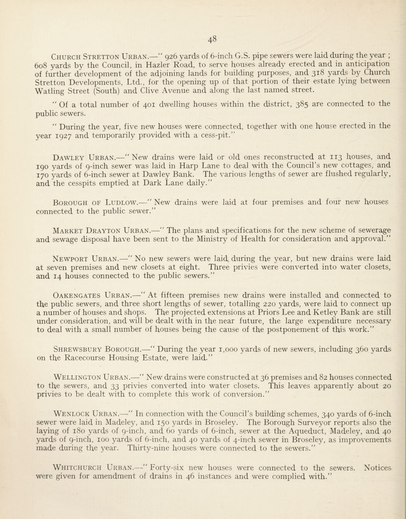 Church Stretton Urban.—926 yards of 6-inch G.S. pipe sewers were laid during the year ; 608 yards by the Council, in Hazier Road, to serve houses already erected and in anticipation of further development of the adjoining lands for building purposes, and 318 yards by Church Stretton Developments, Ltd., for the opening up of that portion of their estate lying between Watling Street (South) and Clive Avenue and along the last named street. Of a total number of 401 dwelling houses within the district, 385 are connected to the public sewers. '' During the year, five new houses were connected, together with one house erected in the year 1927 and temporarily provided with a cess-pit.” Dawley Urban.—'' New drains were laid or old ones reconstructed at 113 houses, and 190 yards of 9-inch sewer was laid in Harp Lane to deal with the Council’s new cottages, and 170 yards of 6-inch sewer at Dawley Bank. The various lengths of sewer are flushed regularly, and the cesspits emptied at Dark Lane daily.” Borough of Ludlow.—'' New drains were laid at four premises and four new houses connected to the public sewer.” Market Drayton Urban.—'' The plans and specifications for the new scheme of sewerage and sewage disposal have been sent to the Ministry of Health for consideration and approval.” Newport Urban.—No new sewers were laid during the year, but new drains were laid at seven premises and new closets at eight. Three privies were converted into water closets, and 14 houses connected to the public sewers.” Oakengates Urban.—'' At fifteen premises new drains were installed and connected to the public sewers, and three short lengths of sewer, totalling 220 yards, were laid to connect up a number of houses and shops. The projected extensions at Priors Lee and Ketley Bank are still under consideration, and will be dealt with in the near future, the large expenditure necessary to deal with a small number of houses being the cause of the postponement of this work.” Shrewsbury Borough.—During the year 1,000 yards of new sewers, including 360 yards on the Racecourse Housing Estate, were laid.” Wellington Urban.—New drains were constructed at 36 premises and 82 houses connected to the sewers, and 33 privies converted into water closets. This leaves apparently about 20 privies to be dealt with to complete this work of conversion.” Wenlock Urban.—In connection with the Council’s building schemes, 340 yards of 6-inch sewer were laid in Madeley, and 150 yards in Broseley. The Borough Surveyor reports also the laying of 180 yards of 9-inch, and 60 yards of 6-inch, sewer at the Aqueduct, Madeley, and 40 yards of 9-inch, 100 yards of 6-inch, and 40 yards of 4-inch sewer in Broseley, as improvements made during the year. Thirty-nine houses were connected to the sewers.” Whitchurch Urban.— Forty-six new houses were connected to the sewers. Notices were given for amendment of drains in 46 instances and were complied with.”