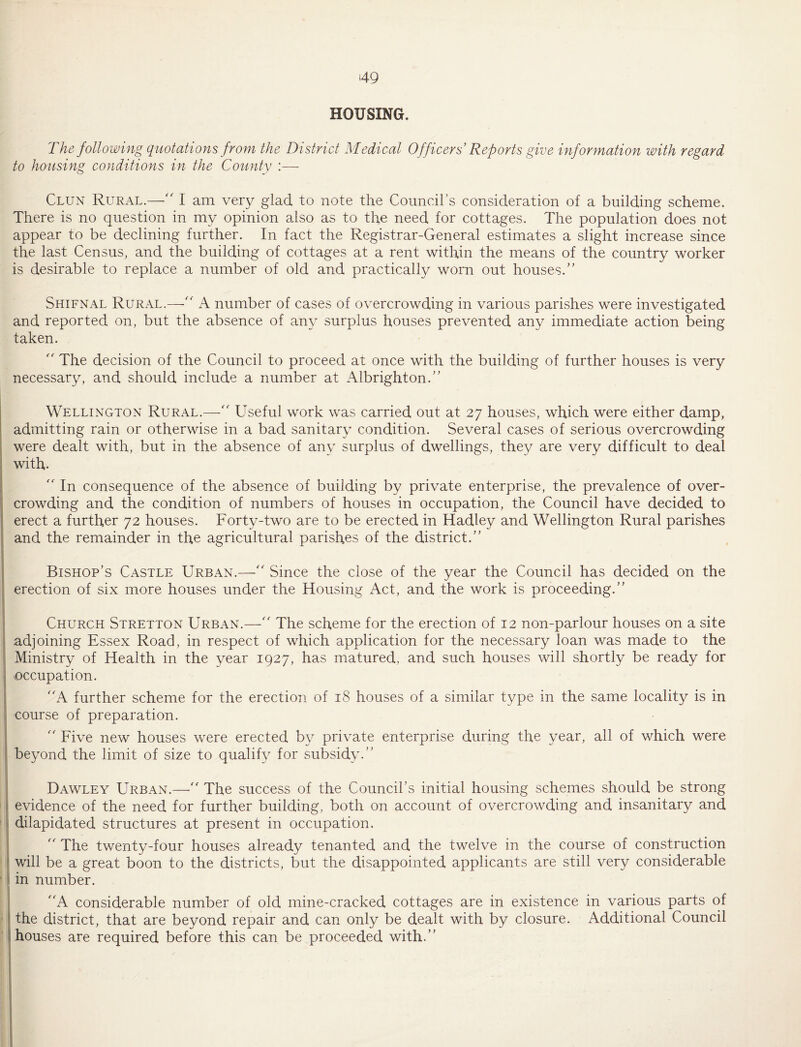 HOUSING. The following quotations from the District Medical Officers Reports give information with regard to housing conditions in the County :— Clun Rural.—'' I am very glad to note the Council’s consideration of a building scheme. There is no question in my opinion also as to the need for cottages. The population does not appear to be declining further. In fact the Registrar-General estimates a slight increase since the last Census, and the building of cottages at a rent within the means of the country worker is desirable to replace a number of old and practically worn out houses.'’ Shifnal Rural.—number of cases of overcrowding in various parishes were investigated and reported on, but the absence of any surplus houses prevented any immediate action being taken. The decision of the Council to proceed at once with the building of further houses is very necessary, and should include a number at Albrighton.” Wellington Rural.—' Useful work was carried out at 27 houses, which were either damp, admitting rain or otherwise in a bad sanitary condition. Several cases of serious overcrowding were dealt with, but in the absence of any surplus of dwellings, they are very difficult to deal with.  In consequence of the absence of building by private enterprise, the prevalence of over- I crowding and the condition of numbers of houses in occupation, the Council have decided to erect a further 72 houses. Forty-two are to be erected in Hadley and Wellington Rural parishes and the remainder in the agricultural parishes of the district.” Bishop’s Castle Urban.—” Since the close of the year the Council has decided on the I erection of six more houses under the Housing Act, and the work is proceeding.” Church Stretton Urban.— The scheme for the erection of 12 non-parlour houses on a site adjoining Essex Road, in respect of which application for the necessary loan was made to the Ministry of Health in the year 1927, has matured, and such houses will shortly be ready for occupation. A further scheme for the erection of 18 houses of a similar type in the same locality is in course of preparation. ” Five new houses were erected by private enterprise during the year, all of which were beyond the limit of size to qualify for subsidy.” i IDawley Urban.—The success of the Council’s initial homsing schemes should be strong evidence of the need for further building, both on account of overcrowding and insanitary and dilapidated structures at present in occupation. ” The twenty-four houses already tenanted and the twelve in the course of construction I will be a great boon to the districts, but the disappointed applicants are still very considerable I in number. A considerable number of old mine-cracked cottages are in existence in various parts of ' j the district, that are beyond repair and can only be dealt with by closure. Additional Council houses are required before this can be proceeded with.” !