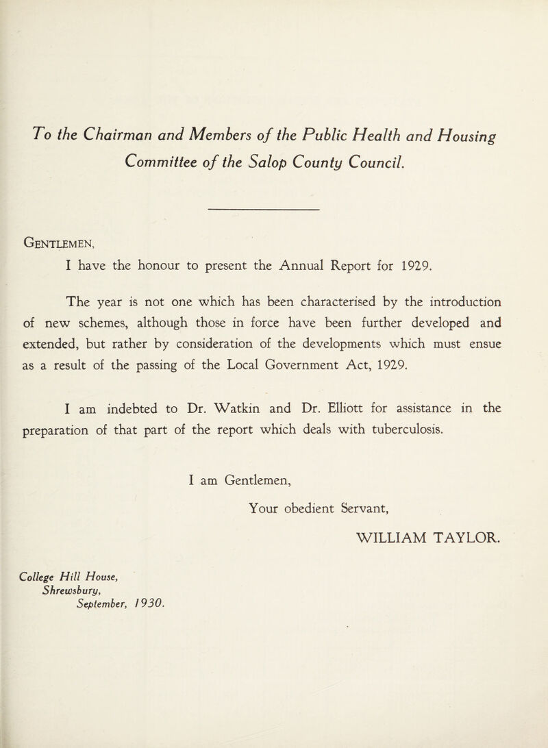 To the Chairman and Members of the Public Health and Housing Committee of the Salop County Council. Gentlemen, I have the honour to present the Annual Report for 1929. The year is not one which has been characterised by the introduction of new schemes, although those in force have been further developed and extended, but rather by consideration of the developments which must ensue as a result of the passing of the Local Government Act, 1929. I am indebted to Dr. Watkin and Dr. Elliott for assistance in the preparation of that part of the report which deals with tuberculosis. I am Gentlemen, Your obedient Servant, WILLIAM TAYLOR. College Hill House, Shrewsbury, September, 1930.