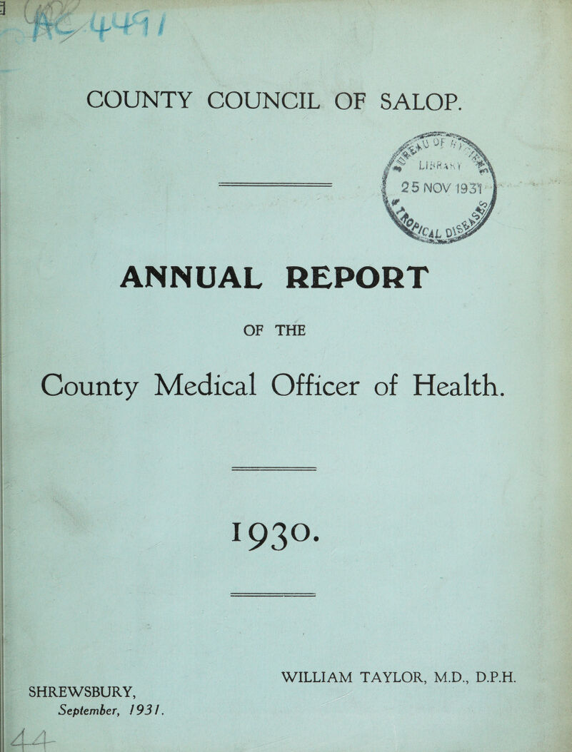 3 f -’.v ■ AjU : ■ vJlL * ■ • tA 1 * COUNTY COUNCIL OF SALOP. °F •*■•’; v ■./ y UWUky 2 5 NOV /C4L 0V| ANNUAL REPORT OF THE County Medical Officer of Health. > 1930. SHREWSBURY, September, 1931. WILLIAM TAYLOR, M.D., D.P.H.