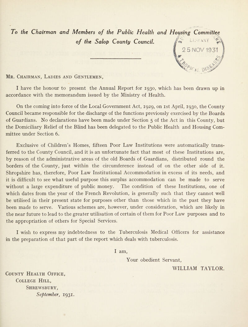 To the Chairman and Members of the Public Health and Housing Committee of the Salop County Council. LRrUK'f ^ 2 5 NOV 1931 9? O?, '&CH Mr. Chairman, Ladies and Gentlemen, I have the honour to present the Annual Report for 1930, which has been drawn up in accordance with the memorandum issued by the Ministry of Health. On the coming into force of the Local Government Act, 1929, on 1st April, 1930, the County Council became responsible for the discharge of the functions previously exercised by the Boards of Guardians. No declarations have been made under Section 5 of the Act in this County, but the Domiciliary Relief of the Blind has been delegated to the Public Health and Housing Com¬ mittee under Section 6. Exclusive of Children’s Homes, fifteen Poor Law Institutions were automatically trans¬ ferred to the County Council, and it is an unfortunate fact that most of these Institutions are, by reason of the administrative areas of the old Boards of Guardians, distributed round the borders of the County, just within the circumference instead of on the other side of it. Shropshire has, therefore, Poor Law Institutional Accommodation in excess of its needs, and it is difficult to see what useful purpose this surplus accommodation can be made to serve without a large expenditure of public money. The condition of these Institutions, one of which dates from the year of the French Revolution, is generally such that they cannot well be utilised in their present state for purposes other than those which in the past they have been made to serve. Various schemes are, however, under consideration, which are likely in the near future to lead to the greater utilisation of certain of them for Poor Law purposes and to the appropriation of others for Special Services. I wish to express my indebtedness to the Tuberculosis Medical Officers for assistance in the preparation of that part of the report which deals with tuberculosis. County Health Office, College Hill, Shrewsbury, September, 1931. I am, Your obedient Servant, WILLIAM TAYLOR.