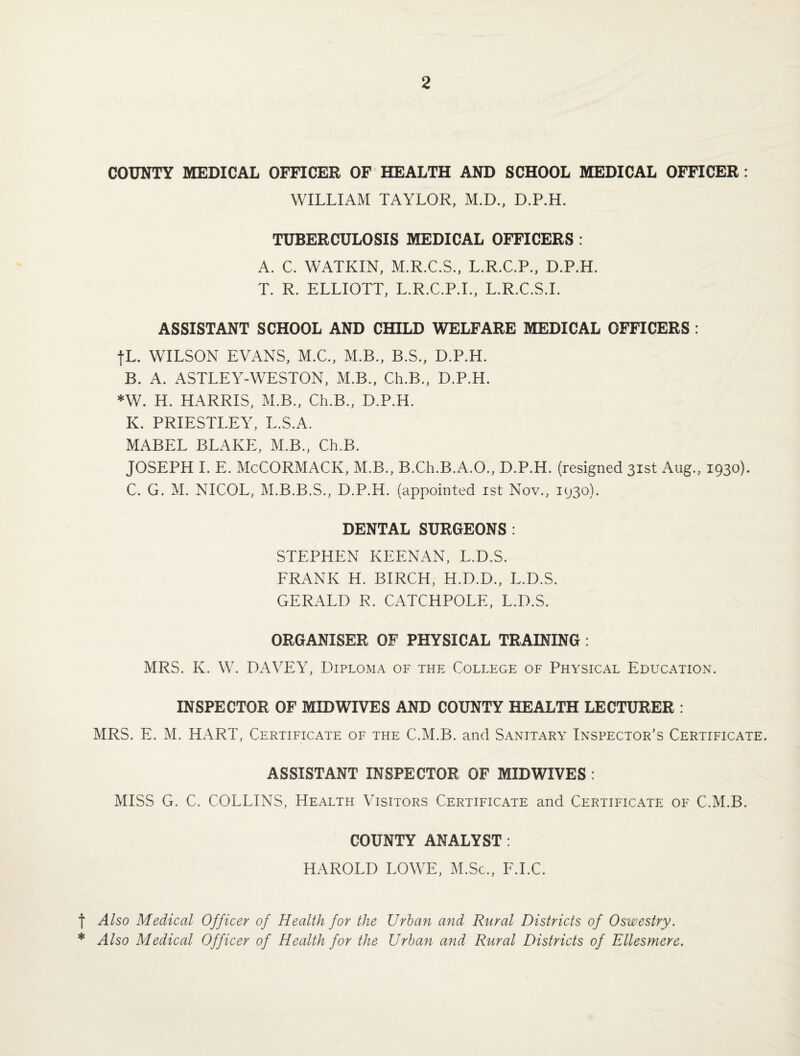 COUNTY MEDICAL OFFICER OF HEALTH AND SCHOOL MEDICAL OFFICER : WILLIAM TAYLOR, M.D., D.P.H. TUBERCULOSIS MEDICAL OFFICERS : A. C. WATKIN, M.R.C.S., L.R.C.P., D.P.H. T. R. ELLIOTT, L.R.C.P.I., L.R.C.S.I. ASSISTANT SCHOOL AND CHILD WELFARE MEDICAL OFFICERS : fL. WILSON EVx\NS, M.C., M.B., B.S., D.P.H. B. A. ASTLEY-WESTON, M.B., Ch.B., D.P.H. *W. H. HARRIS, M.B., Ch.B., D.P.H. K. PRIESTLEY, L.S.A. MABEL BLAKE, M.B., Ch.B. JOSEPH I. E. McCORMACK, M.B., B.Ch.B.A.O., D.P.H. (resigned 31st Aug., 1930). C. G. M. NICOL, M.B.B.S., D.P.H. (appointed 1st Nov., 1930). DENTAL SURGEONS: STEPHEN KEENAN, L.D.S. FRANK H. BIRCH, H.D.D., L.D.S. GERALD R. CATCHPOLL, L.D.S. ORGANISER OF PHYSICAL TRAINING : MRS. K. W. DxWEY, LEploma of the College of Physical Education. INSPECTOR OF MID WIVES AND COUNTY HEALTH LECTURER : MRS. E. M. HART, Certificate of the C.M.B. and Sanitary Inspector’s Certificate. ASSISTANT INSPECTOR OF MIDWIVES : MISS G. C. COLLINS, Health Visitors Certificate and Certificate of C.M.B. COUNTY ANALYST : HAROLD LOWE, M.Sc., F.I.C. f Also Medical Officer of Health for the Urban and Rural Districts of Oswestry. * Also Medical Officer of Health for the Urban and Rural Districts of Ellesmere.