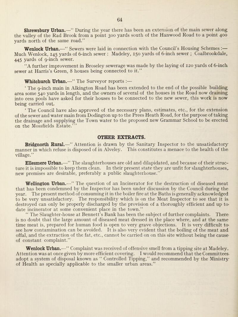 Shrewsbury Urban.—“ During the year there has been an extension of the main sewer along the valley of the Rad Brook from a point 300 yards south of the Hanwood Road to a point 400 yards north of the same road.” Wenlock Urban.—“ Sewers were laid in connection with the Council’s Housing Schemes :— Much Wenlock, 145 yards of 6-inch sewer : Madeley, 150 yards of 6-inch sewer ; Coalbrookdale, 445 yards of 9-inch sewer. A further improvement in Broseley sewerage was made by the laying of 120 yards of 6-inch sewer at Harris’s Green, 8 houses being connected to it.” Whitchurch Urban.—“ The Surveyor reports :— ‘ The 9-inch main in Alkington Road has been extended to the end of the possible building area some 540 yards in length, and the owners of several of the houses in the Road now draining into cess pools have asked for their houses to be connected to the new sewer, this work is now being carried out. * The Council have also approved of the necessary plans, estimates, etc., for the extension of the sewer and water main from Dodington up to the Prees Heath Road, for the purpose of taking the drainage and supplying the Town water to the proposed new Grammar School to be erected on the Mossfields Estate.”’ OTHER EXTRACTS. Bridgnorth Rural.—“ Attention is drawn by the Sanitary Inspector to the unsatisfactory' manner in which refuse is disposed of in Alveley. This constitutes a menace to the health of the; village.” Ellesmere Urban.— The slaughterhouses are old and dilapidated, and because of their struc¬ ture it is impossible to keep them clean. In their present state they are unfit for slaughterhouses,, new premises are desirable, preferably a public slaughterhouse.” Wellington Urban.— The question of an Incinerator for the destruction of diseased meat that has been condemned by the Inspector has been under discussion by the Council during the: year. The present method of consuming it in the boiler fire at the Baths is generally acknowledged to be very unsatisfactory. The responsibility which is on the Meat Inspector to see that it is destroyed can only be properly discharged by the provision of a thoroughly efficient and up to- date incinerator at some convenient place in the town.” “ The Slaughter-house at Bennett’s Bank has been the subject of further complaints. There is no doubt that the large amount of diseased meat dressed in the place where, and at the same time meat is, prepared for human food is open to very grave objections. It is very difficult to see how contamination can be avoided. It is also very evident that the boiling of the meat and offal, and the extraction of the fat, etc., cannot be carried on on this site without being the cause- of constant complaint.” Wenlock Urban.—“ Complaint was received of offensive smell from a tipping site at Madeley. Attention was at once given by more efficient covering. I would recommend that the Committees, adopt a system of disposal known as “ Controlled Tipping,” and recommended by the Ministry* of Health as specially applicable to the smaller urban areas.”