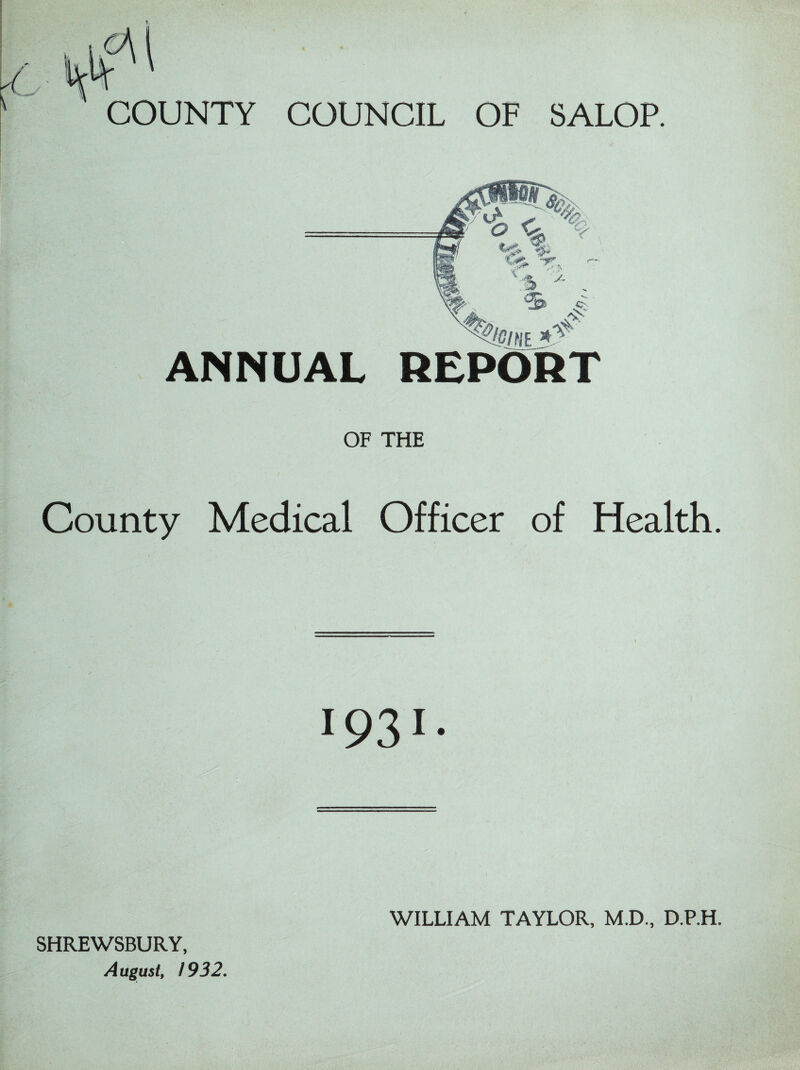 COUNTY COUNCIL OF SALOP. ANNUAL REPORT OF THE County Medical Officer of Health. 1931- SHREWSBURY, August, 1932. WILLIAM TAYLOR, M.D., D.P.H.