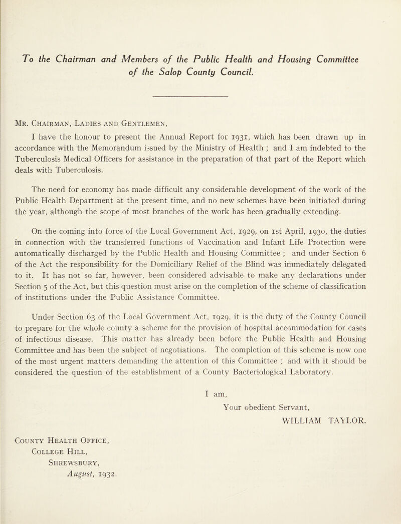 To the Chairman and Members of the Public Health and Housing Committee of the Salop County Council, Mr. Chairman, Ladies and Gentlemen, I have the honour to present the Annual Report for 1931, which has been drawn up in accordance with the Memorandum issued by the Ministry of Health ; and I am indebted to the Tuberculosis Medical Officers for assistance in the preparation of that part of the Report which deals with Tuberculosis. The need for economy has made difficult any considerable development of the work of the Public Health Department at the present time, and no new schemes have been initiated during the year, although the scope of most branches of the work has been gradually extending. On the coming into force of the Local Government Act, 1929, on ist April, 1930, the duties in connection with the transferred functions of Vaccination and Infant Life Protection were automatically discharged by the Public Health and Housing Committee ; and under Section 6 of the Act the responsibility for the Domiciliary Relief of the Blind was immediately delegated to it. It has not so far, however, been considered advisable to make any declarations under Section 5 of the Act, but this question must arise on the completion of the scheme of classification of institutions under the Public Assistance Committee. Under Section 63 of the Local Government Act, 1929, it is the duty of the County Council to prepare for the whole county a scheme for the provision of hospital accommodation for cases of infectious disease. This matter has already been before the Public Health and Housing Committee and has been the subject of negotiations. The completion of this scheme is now one of the most urgent matters demanding the attention of this Committee ; and with it should be considered the question of the establishment of a County Bacteriological Laboratory. County Health Office, College Hill, Shrewsbury, August, 1932. I am. Your obedient Servant, WILLIAM TAALOR.