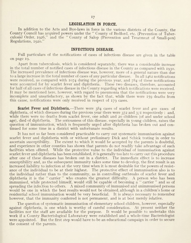 LEGISLATION IN FORCE. In addition to the Acts and Bye-laws in force in the various districts of the County, the County Council has acquired powers under the “ County of Bedford, etc. (Prevention of Tuber¬ culosis) Order, 1926,” and the “ County of Salop (Prevention and Treatment of Small-pox) Regulations, 1920.” INFECTIOUS DISEASE. Full particulars of the notifications of cases of infectious disease are given in the table on page 19. Apart from tuberculosis, which is considered separately, there was a considerable increase in the total number of notified cases of infectious disease in the County as compared with 1930. The increased prevalence of infectious disease was, however, more of a general nature than due to a large increase in the total number of cases of any particular disease. In all 1462 notifications were received, as compared with 1074 during the previous year, and 784 of these notifications were accounted for by scarlet fever and diphtheria. These two diseases, therefore, accounted for half of all cases of infectious disease in the County regarding which notifications were received. It may be mentioned here, however, with regard to pneumonia that the notifications were very incomplete and unsatisfactory, as shown by the fact that, while there were 159 deaths from this cause, notifications v/ere only received in respect of 179 cases. Scarlet Fever and Diphtheria.—There were 384 cases of scarlet fever and 400 cases of diphtheria, of which diseases during the previous year there were 372 and 371 respectively : and, while there were no deaths from scarlet fever, one adult and 20 children (of and under school age), died of diphtheria. The seriousness of this disease, especially in young children, raises the question of immunisation, which is frequently urged after diphtheria has broken out and con¬ tinued for some time in a district with unfortunate results. It has not so far been considered practicable to carry out systematic immunisation against scarlet fever and diphtheria with or without preliminary Dick and Schick testing in order to ascertain susceptibilit}^ The extent to which it would be accepted by the parents is doubtful, and experience in other counties has shown that parents do not readily take advantage of such facilities when offered. While the protective value to the individual of immunisation against scarlet fever and diphtheria has been established, it is generally too late to carry out this procedure after one of these diseases has broken out in a district. The immediate effect is to increase susceptibility and, as the subsequent immunity takes somie time to develop, the first result is an increased liability to infection at the very time when it is most desirable for the powers of resist¬ ance of the individual to be at their highest. The protective effect of immunisation also is to the individual rather than to the community, as in controlling outbreaks of scarlet fever and diphtheria it is the “ carrier '' who creates the greatest difficulty. A person who has been immunised, while protected himself, would still be capable of becoming a  carrier ” and so of spreading the infection to others. A mixed community of immunised and unimmunised persons would be one in which the best results would not be obtained, although in a children’s home or residential school immunisation would be very beneficial. It is always necessary to remember however, that the immunity conferred is not permanent, and is at best merel}^ relative. The question of systematic immunisation of elementary school children, however, especially against diphtheria, is one which is worthy of careful consideration. At present neither the facilities nor the staff are available for the purpose. It would be possible to undertake this work if a County Bacteriological Laboratory were established and a whole-time Bacteriologist were appointed. But the first step would have to be an educational campaign in order to secure the consent of the parents.