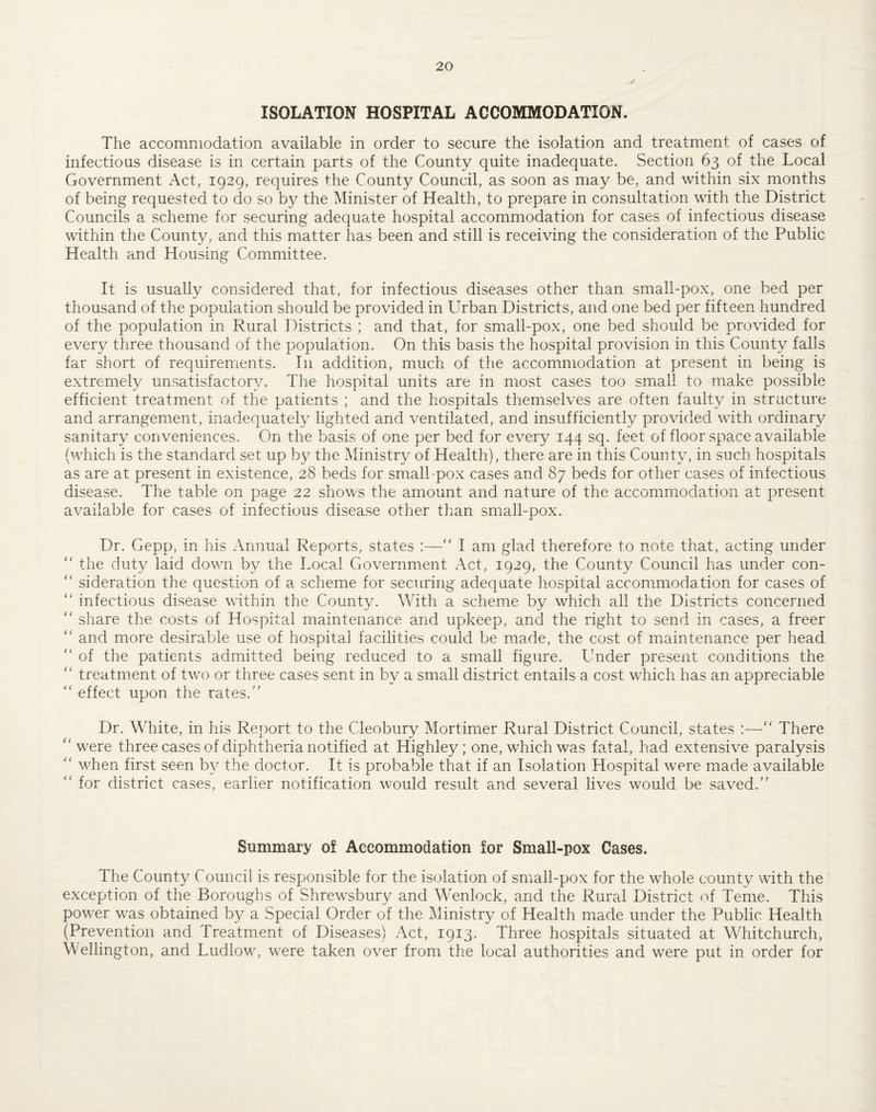 ISOLATION HOSPITAL ACCOMMODATION. The accommodation available in order to secure the isolation and treatment of cases of infectious disease is in certain parts of the County quite inadequate. Section 63 of the Local Government Act, 1929, requires the County Council, as soon as may be, and within six months of being requested to do so b}^ the Minister of Health, to prepare in consultation with the District Councils a scheme for securing adequate hospital accommodation for cases of infectious disease within the County, and this matter has been and still is receiving the consideration of the Public Health and Housing Committee. It is usually considered that, for infectious diseases other than small-pox, one bed per thousand of the population should be provided in Urban Districts, and one bed per fifteen hundred of the population in Rural Districts ; and that, for small-pox, one bed should be provided for every three thousand of the population. On this basis the hospital provision in this County falls far short of requirements. In addition, much of the accommodation at present in being is extremely unsatisfactory. The hospital units are in most cases too small to make possible efficient treatment of the patients ; and the hospitals themselves are often faulty in stracture and arrangement, inadequately lighted and ventilated, and insufficiently provided with ordinar}^ sanitary conveniences. On the basis of one per bed for every 144 sq. feet of floor space available (which is the standard set up by the Ministry of Health), there are in this County, in such hospitals as are at present in existence, 28 beds for small-pox cases and 87 beds for other cases of infectious disease. The table on page 22 shows the amount and nature of the accommodation at present available for cases of infectious disease other than smalTpox. Dr. Gepp, in his x\nnual Reports, states :—I am glad therefore to note that, acting under ‘‘ the duty laid down by the Local Government Act, 1929, the County Council has under con- '' si deration the question of a scheme for securing adequate hospital accommodation for cases of '' infectious disease within the County. With a scheme by which all the Districts concerned '' share the costs of Hospital maintenance and upkeep, and the right to send in cases, a freer and more desirable use of hospital facilities could be made, the cost of maintenance per head ‘‘ of the patients admitted being reduced to a small figure. Under present conditions the  treatment of two or three cases sent in by a small district entails a cost which has an appreciable '' effect upon the rates.” Dr. White, in his Report to the Cleobury Mortimer Rural District Council, states :—There '' were three cases of diphtheria notified at Highley; one, which was fatal, had extensive paralysis “ when first seen b}^ the doctor. It is probable that if an Isolation Hospital were made available “ for district cases, earlier notification would result and several lives would be saved.” Summary of Accommodation for Small-pox Cases. The County Council is responsible for the is(3lation of small-pox for the whole county with the exception of the Boroughs of Shrewsbury and Wenlock, and the Rural District of Teme. This power was obtained by a Special Order of the Ministry of Health made under the Public Health (Prevention and Treatment of Diseases) Act, 1913. Three hospitals situated at Whitchurch, Wellington, and Ludlow, were taken over from the local authorities and were put in order for