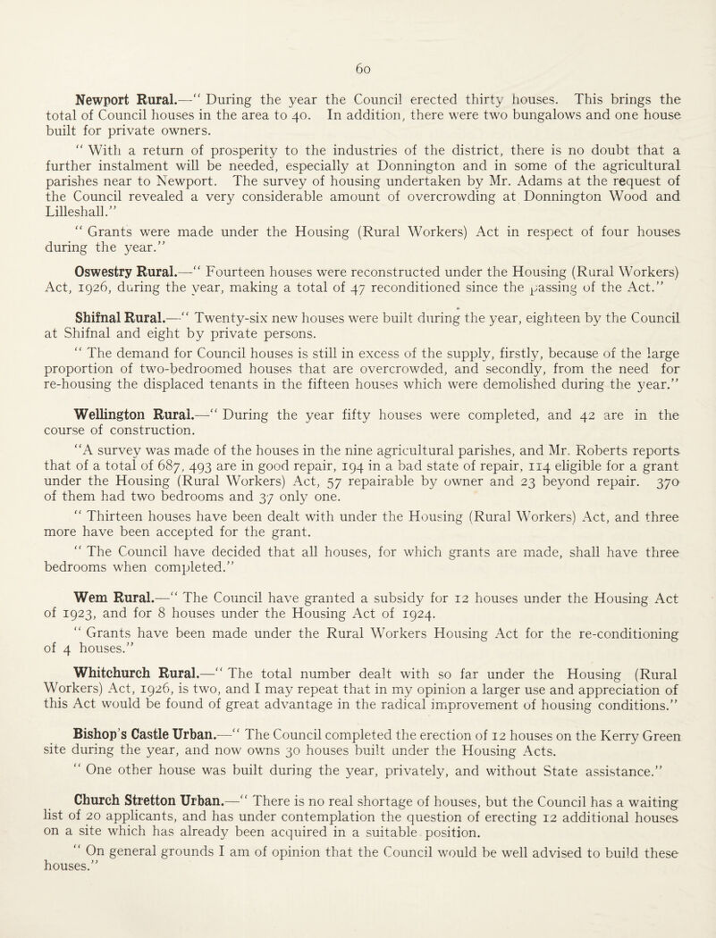 Newport Rural.— During the year the Council erected thirty houses. This brings the total of Council houses in the area to 40. In addition, there were two bungalows and one house built for private owners.  With a return of prosperity to the industries of the district, there is no doubt that a further instalment will be needed, especially at Donnington and in some of the agricultural parishes near to Newport. The survey of housing undertaken by Mr. Adams at the request of the Council revealed a very considerable amount of overcrowding at Donnington Wood and Lilleshall.’’  Grants were made under the Housing (Rural Workers) Act in respect of four houses during the year.” Oswestry Rural.— Fourteen houses were reconstructed under the Housing (Rural Workers) Act, 1926, during the year, making a total of 47 reconditioned since the passing of the Act.” Shifnal Rural.— Twenty-six new houses were built during the year, eighteen by the Council at Shifnal and eight by private persons.  The demand for Council houses is still in excess of the supply, firstly, because of the large proportion of two-bedroomed houses that are overcrowded, and secondly, from the need for re-housing the displaced tenants in the fifteen houses which were demolished during the year.” Wellington Rural.— During the year fifty houses were completed, and 42 are in the course of construction. A survey was made of the houses in the nine agricultural parishes, and Mr. Roberts reports that of a total of 687, 493 are in good repair, 194 in a bad state of repair, 114 eligible for a grant under the Housing (Rural Workers) Act, 57 repairable by owner and 23 beyond repair. 370 of them had two bedrooms and 37 only one.  Thirteen houses have been dealt with under the Housing (Rural Workers) Act, and three more have been accepted for the grant.  The Council have decided that all houses, for which grants are made, shall have three bedrooms when completed.” Wem Rural.— The Council have granted a subsidy for 12 houses under the Housing Act of 1923, and for 8 houses under the Housing Act of 1924.  Grants have been made under the Rural Workers Housing Act for the re-conditioning of 4 houses.” Whitchurch Rural.— The total number dealt with so far under the Housing (Rural Workers) Act, 1926, is two, and I may repeat that in my opinion a larger use and appreciation of this Act would be found of great advantage in the radical improvement of housing conditions.” Bishop’s Castle Urban.— The Council completed the erection of 12 houses on the Kerry Green site during the year, and now owns 30 houses built under the Housing Acts.  One other house was built during the year, privately, and without State assistance.” Church Stretton Urban.— There is no real shortage of houses, but the Council has a waiting list of 20 applicants, and has under contemplation the question of erecting 12 additional houses on a site which has already been acquired in a suitable position.  On general grounds I am of opinion that the Council would be well advised to build these houses.”