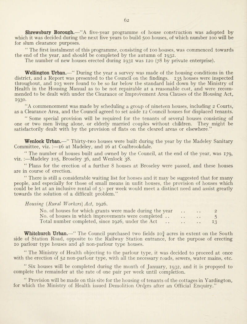 Shrewsbury Borough.—“A five-year programme of house construction was adopted by which it was decided during the next five years to build 500 houses, of which number 100 will be for slum clearance purposes. '' The first instalment of this programme, consisting of 100 houses, was commenced towards the end of the year, and should be completed by the autumn of 1932. The number of new houses erected during 1931 was 120 (78 by private enterprise). Wellington Urban.—“ During the year a survey was made of the housing conditions in the district, and a Report was presented to the Council on the findings. 135 houses were inspected throughout, and 103 were found to be so far below the standard laid down by the Ministry of Health in the Housing Manual as to be not repairable at a reasonable cost, and were recom¬ mended to be dealt with under the Clearance or Improvement Area Clauses of the Housing Act^ 1930. '‘A commencement was made by scheduling a group of nineteen houses, including 2 Courts, as a Clearance Area, and the Council agreed to set aside 12 Council houses for displaced tenants. ‘‘ Some special provision will be required for the tenants of several houses consisting of one or two men living alone, or elderly married couples without children. They might be satisfactorily dealt with by the provision of flats on the cleared areas or elsewhere ” Wenlock Urban.—‘‘ Thirty-two houses were built during the year by the Madeley Sanitary Committee, viz. :—16 at Madele}^ and 16 at Coalbrookdale. “ The number of houses built and owned by the Council, at the end of the year, was 179, viz. :—Madeley 105, Broseley 36, and Wenlock 38. ‘‘ Plans for the erection of a further 8 houses at Broseley were passed, and these houses are in course of erection. “ There is still a considerable waiting list for houses and it may be suggested that for many people, and especially for those of small means in unfit houses, the provision of houses which could be let at an inclusive rental of 5/- per week would meet a distinct need and assist greatly towards the solution of a difficult problem.” Housing [Rural Workers) Act, 1926. No. of houses for which grants were made during the yesiV . . . . 2 No. of houses in which improvements were completed .. . . .. 5 Total number completed, since 1926, under the Act .. .. .. 13 Whitchurch Urban.—” The Council purchased two fields lof acres in extent on the South side of Station Road, opposite to the Railway Station entrance, for the purpose of erecting 10 parlour type houses and 48 non-parlour type houses. “ The Ministry of Health objecting to the parlour type, it was decided to proceed at once with the erection of 52 non-parlour type, with all the necessary roads, sewers, water mains, etc. ‘‘ Six houses will be completed during the month of January, 1932, and it is proposed to complete the remainder at the rate of one pair per week until completion. “ Provision will be made on this site for the housing of tenants of the cottages in Yardington, for which the Ministry of Health issued Demolition Orders after an Official Enquiry.”