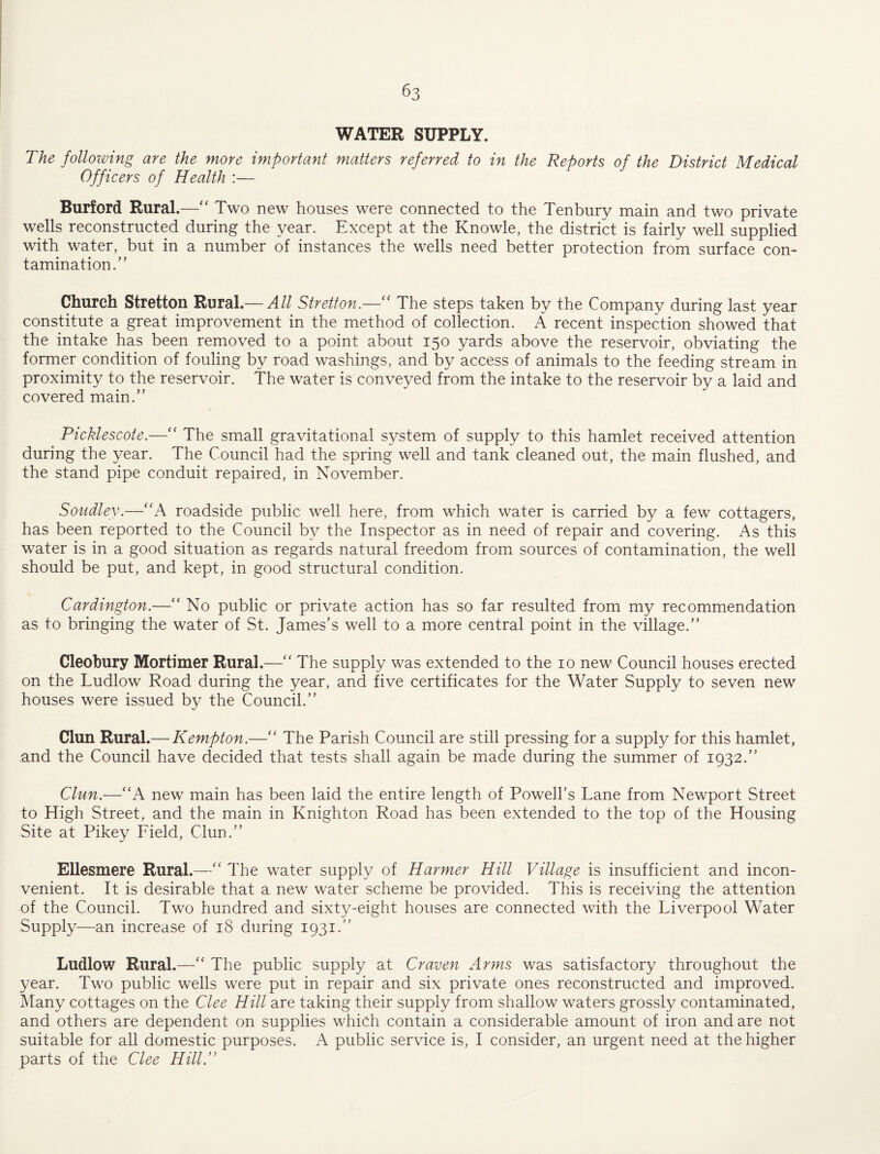 WATER SUPPLY. The folloimng are the more important matters referred to in the Reports of the District Medical Officers of Health :— Burford Rural.—“ Two new houses were connected to the Tenbury main and two private wells reconstructed during the year. Except at the Knowle, the district is fairly well supplied with water, but in a number of instances the wells need better protection from surface con¬ tamination.” Church Stretton Rural.— All Stretton.—'' The steps taken by the Company during last year constitute a great improvement in the method of collection. A recent inspection showed that the intake has been removed to a point about 150 yards above the reservoir, obviating the former condition of fouling by road washings, and by access of animals to the feeding stream in proximity to the reservoir. The water is conveyed from the intake to the reservoir by a laid and covered main.” Picklescote.—‘‘ The sm.all gravitational system of supply to this hamlet received attention during the year. The Council had the spring well and tank cleaned out, the main flushed, and the stand pipe conduit repaired, in November. Soudley.—“A roadside public well here, from which water is carried by a few cottagers, has been reported to the Council by the Inspector as in need of repair and covering. As this water is in a good situation as regards natural freedom fromx sources of contamination, the well should be put, and kept, in good structural condition. Cardington.—“ No public or private action has so far resulted from my recommendation as to bringing the water of St. James’s well to a more central point in the village.” Cleobury Mortimer Rural.—‘‘ The supply was extended to the 10 new Council houses erected on the Ludlow Road during the year, and five certificates for the Water Supply to seven new houses were issued by the Council.” Clun Rural.— Kempton.—The Parish Council are still pressing for a supply for this hamlet, and the Council have decided that tests shall again be made during the summer of 1932.” Clun.—“A new main has been laid the entire length of Powell’s Lane from Newport Street to High Street, and the main in Knighton Road has been extended to the top of the Housing Site at Pikey Field, Clun.” Ellesmere Rural.—The water supply of Harmer Hill Village is insufficient and incon¬ venient. It is desirable that a new water scheme be provided. This is receiving the attention of the Council. Two hundred and sixty-eight houses are connected with the Liverpool Water Supply—an increase of 18 during 1931.” Ludlow Rural.—'' The public supply at Craven Arms was satisfactory throughout the year. Two public wells were put in repair and six private ones reconstructed and improved. Many cottages on the Clee Hill are taking their supply from shallow waters grossly contaminated, and others are dependent on supplies which contain a considerable amount of iron and are not suitable for all domestic purposes. A public service is, I consider, an urgent need at the higher parts of the Clee Hill.”