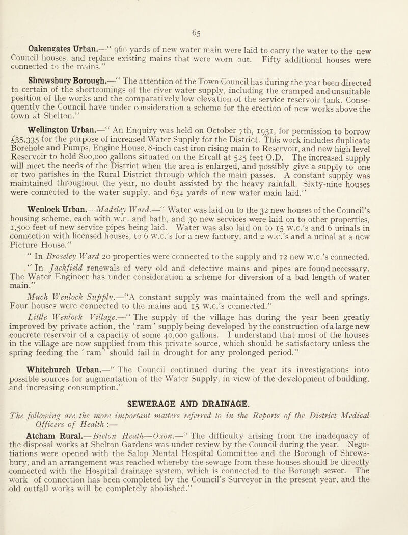 Oak6n§'at6S Urban. g6o yards of new water main were laid to carry the water to the new Council houseS; and replace existing mains that were worn out. Fifty additional hoiises were connected to the miains/’ Shrewsbury Borough.—'' The attention of the Town Council has during the year been directed to certain of the shortcomings of the river water supply, including the cramped and unsuitable position of the works and the comparatively low elevation of the service reservoir tank. Conse¬ quently the Council have under consideration a scheme for the erection of new works above the tow^n at Shelton.” Wellington Urban.—An Enquiry was held on October 7 th, 1931, for permission to borrow £35,335 for fho purpose of increased Water Supply for the District. This work includes duplicate Borehole and Pumps, Engine House, 8-inch cast iron rising main to Reservoir, and new high level Reservoir to hold 800,000 gallons situated on the Ercall at 525 feet O.D. The increased supply will meet the needs of the District when the area is enlarged, and possibly give a supply to one or two parishes in the Rural District through which the main passes. A constant supply was maintained throughout the year, no doubt assisted by the heavy rainfall. Sixty-nine houses were connected to the water supply, and 634 yards of new water main laid.” Wenlock Urban.—Madeley Ward.—'' Water was laid on to the 32 new houses of the Coimcirs housing scheme, each with w.c. and bath, and 30 new services were laid on to other properties, 1,500 feet of new service pipes being laid. Water was also laid on to 15 w.c.’s and 6 urinals in connection with licensed houses, to 6 w.c.’s for a new factory, and 2 w.c.’s and a urinal at a new Picture House.” In Broseley Ward 20 properties were connected to the supply and 12 new w.c.’s connected. ‘‘ In Jackfiedd renew^als of very old and defective mains and pipes are found necessary. The Water Engineer has under consideration a scheme for diversion of a bad length of water main.” Much Wenlock Supply.—'‘A constant supply was maintained from the well and springs. Four houses were connected to the mains and 15 w.c.’s connected.” Little Wenlock Village.—” The supply of the village has during the year been greatly improved by private action, the ‘ ram ’ supply being developed by the construction of a large new concrete reservoir of a capacity of some 40,000 gallons. I understand that most of the houses in the village are now supplied from this private source, which should be satisfactory unless the spring feeding the ‘ ram ’ should fail in drought for any prolonged period.” Whitchurch Urban.—'' The Council continued during the year its investigations into possible sources for augmentation of the Water Supply, in view of the development of building, and increasing consumption.” SEWERAGE AND DRAINAGE. The following are the more important matters referred to in the Reports of the District Medical Officers of Health :— Atcham Rural.— Bicton Heath—Oxon.—'' The difficulty arising from the inadequacy of the disposal works at Shelton Gardens was under review by the Council during the year. Nego¬ tiations were opened with the Salop Mental Hospital Committee and the Borough of Shrews¬ bury, and an arrangement was reached whereby the sewage from these houses should be directly connected with the Hospital drainage system, which is connected to the Borough sewer. The w^ork of connection has been completed by the Council’s Surveyor in the present year, and the •old outfall works will be completely abolished.”