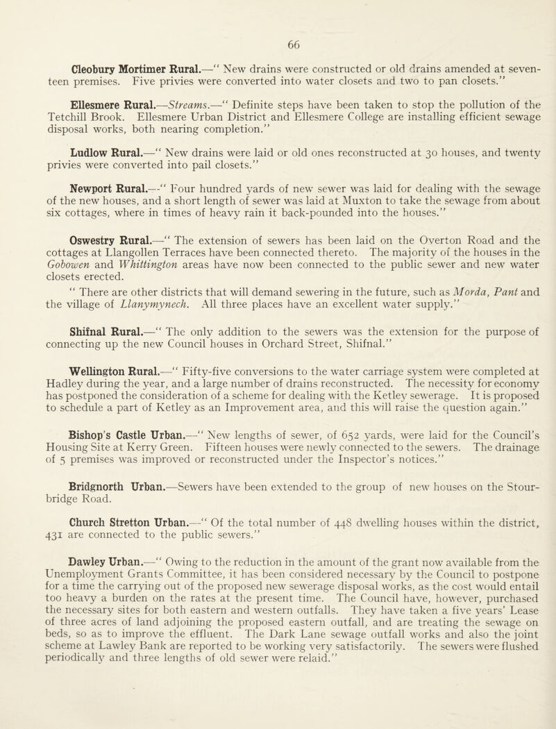 Cleobury Mortimer Rural.—“ New drains were constructed or old drains amended at seven¬ teen premises. Five privies were converted into water closets and two to pan closets.” Ellesmere Rural.—Streams.—'' Definite steps have been taken to stop the pollution of the Tetchill Brook. Ellesmere Urban District and Ellesmere College are installing efficient sewage disposal works, both nearing completion.” Ludlow Rural.—‘‘ New drains were laid or old ones reconstructed at 30 houses, and twenty privies were converted into pail closets.” Newport Rural.—“ Four hundred yards of new sewer was laid for dealing with the sewage of the new houses, and a short length of sewer was laid at Muxton to take the sewage from about six cottages, where in times of heavy rain it back-pounded into the houses.” Oswestry Rural.—“ The extension of sewers has been laid on the Overton Road and the cottages at Llangollen Terraces have been connected thereto. The majority of the houses in the Gohowen and Whittington areas have now been connected to the public sewer and new water closets erected. ” There are other districts that will demand sewering in the future, such as Morda, Pant and the village of Llanymynech. All three places have an excellent water supply.” Shifnal Rural.—'' The only addition to the sewers was the extension for the purpose of connecting up the new Council houses in Orchard Street, Shifnal.” Wellington Rural.—“ Fifty-five conversions to the water carriage system were completed at Hadley during the year, and a large number of drains reconstructed. The necessity for economy has postponed the consideration of a scheme for dealing with the Ketle^^ sewerage. It is proposed to schedule a part of Ketley as an Improvement area, and this will raise the question again.” Bishop’s Castle Urban.^—New lengths of sewer, of 652 yards, were laid for the Council’s Housing Site at Kerry Green. Fifteen houses were newly connected to the sewers. The drainage of 5 premises was improved or reconstructed under the Inspector’s notices.” Bridgnorth Urban.—Sewers have been extended to the group of new houses on the Stour¬ bridge Road. Church Stretton Urban.—‘‘ Of the total number of 448 dwelling houses within the district, 431 are connected to the public sewers.” Daw ley Urban.—'' Owing to the reduction in the amount of the grant now available from the Unemployment Grants Committee, it has been considered necessary by the Council to postpone for a time the carrying out of the proposed new sewerage disposal works, as the cost would entail too heavy a burden on the rates at the present time. The Council have, however, purchased the necessary sites for both eastern and western outfalls. They have taken a five years’ Lease of three acres of land adjoining the proposed eastern outfall, and are treating the sewage on beds, so as to improve the effluent. The Dark Lane sewage outfall works and also the joint scheme at Lawley Bank are reported to be working very satisfactorily. The sewers were flushed periodically and three lengths of old sewer were relaid.”