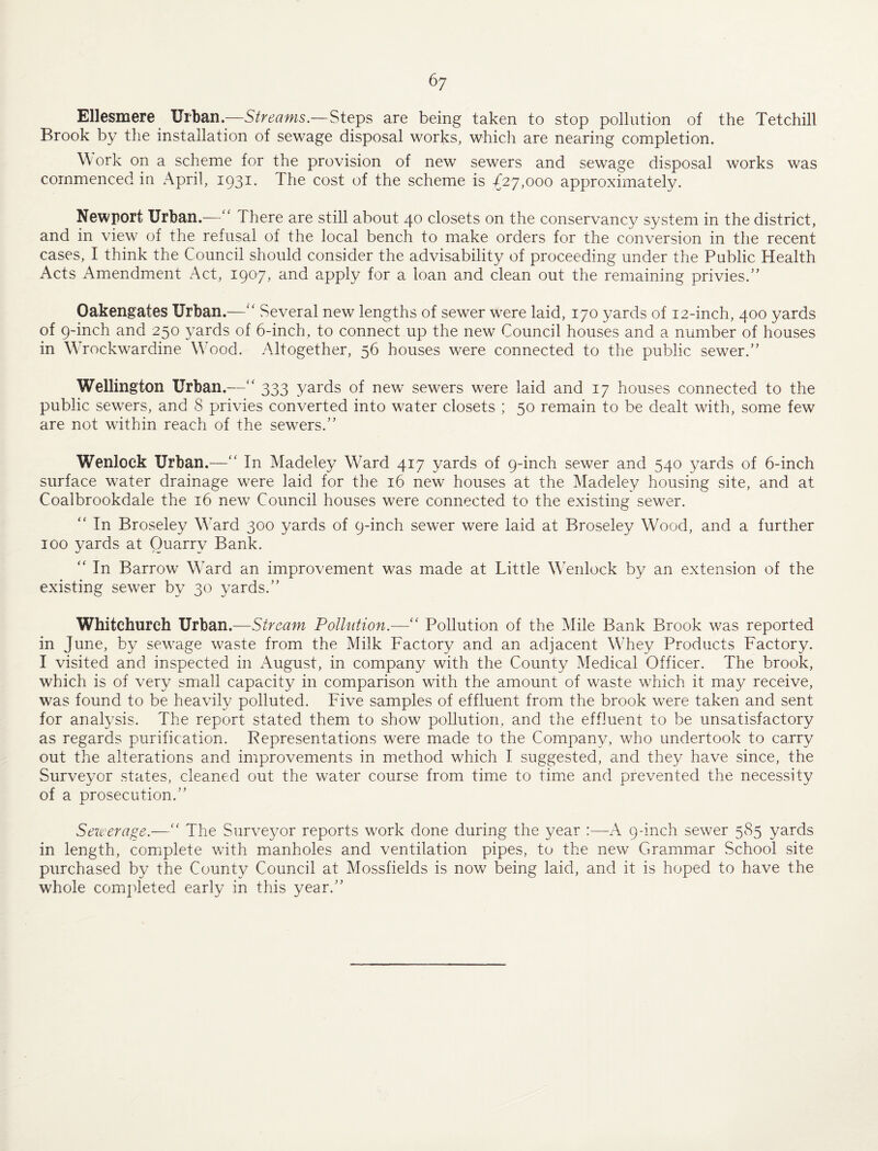 Ellesmere Urban.—Streams.—Steps are being taken to stop pollution of the Tetchill Brook by the installation of sewage disposal works, which are nearing completion. Work on a scheme for the provision of new sewers and sewage disposal works was commenced in April, 1931. The cost of the scheme is ^27,000 approximately. Newport Urban.—'' There are still about 40 closets on the conservancy system in the district, and in view of the refusal of the local bench to make orders for the conversion in the recent cases, I think the Council should consider the advisability of proceeding under the Public Health Acts Amendment Act, 3. loan and clean out the remaining privies.’’ Oakengates Urban.—Several new lengths of sewer were laid, 170 yards of 12-inch, 400 yards of 9-inch and 250 yards of 6-inch, to connect up the new Council houses and a number of houses in WTockwardine WTod. Altogether, 56 houses were connected to the public sewer.” Wellington Urban.—‘‘ 333 yards of new sewers were laid and 17 houses connected to the public sewers, and 8 privies converted into water closets ; 50 remain to be dealt with, some few are not within reach of the sewers.” Wenlock Urban.—” In Madeley W^ard 417 yards of 9-inch sewer and 540 yards of 6-inch surface water drainage were laid for the 16 new houses at the Madeley housing site, and at Coalbrookdale the 16 new Council houses were connected to the existing sewer. ” In Broseley Ward 300 yards of 9-inch sewer were laid at Broseley Wood, and a further 100 yards at Quarry Bank. ” In Barrow Ward an improvement was made at Little Wenlock by an extension of the existing sewer by 30 yards.” Whitchurch Vvhdin.Strcam Pollution.—” Pollution of the Mile Bank Brook was reported in June, by sewage waste from the Milk Factory and an adjacent Whey Products Factory. I visited and inspected in August, in company with the County Medical Officer. The brook, which is of very small capacity in comparison with the amount of waste which it may receive, was found to be heavily polluted. Five samples of effluent from the brook were taken and sent for analysis. The report stated them to show pollution, and the effluent to be unsatisfactory as regards purification. Pepresentations were made to the Company, who undertook to carry out the alterations and improvements in method which I suggested, and they have since, the Surveyor states, cleaned out the water course from time to timxO and prevented the necessity of a prosecution.” Sewerage.—'' The Surveyor reports work done during the year :—A 9-inch sewer 585 yards in length, complete with manholes and ventilation pipes, to the new Grammar School site purchased by the County Council at Mossfields is now being laid, and it is hoped to have the whole completed early in this year.”