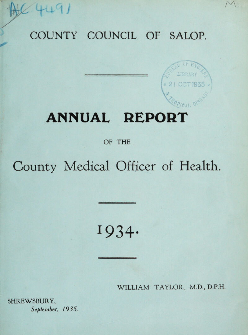 COUNTY COUNCIL OF SALOP. r| ^ ANNUAL REPORT OF THE County Medical Officer of Health. 1934- SHREWSBURY, September, 1935. WILLIAM TAYLOR, M.D., D.P.H.
