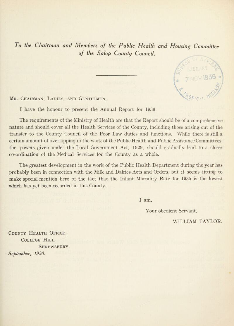 To the Chairman and Members of the Public Health and Housing Committee of the Salop County Council. \ Mr. Chairman, Ladies, and Gentlemen, I have the honour to present the Annual Report for 1936. The requirements of the Ministry of Health are that the Report should be of a comprehensive nature and should cover all the Health Services of the County, including those arising out of the transfer to the County Council of the Poor Law duties and functions. While there is still a certain amount of overlapping in the work of the Public Health and Public Assistance Committees, the powers given under the Local Government Act, 1929, should gradually lead to a closer co-ordination of the Medical Services for the County as a whole. The greatest development in the work of the Public Health Department during the year has probably been in connection with the Milk and Dairies Acts and Orders, but it seems fitting to make special mention here of the fact that the Infant Mortality Rate for 1935 is the lowest which has yet been recorded in this County. ^ V. County Health Office, College Hill, Shrewsbury. September, 1936. I am. Your obedient Servant, WILLIAM TAYLOR.