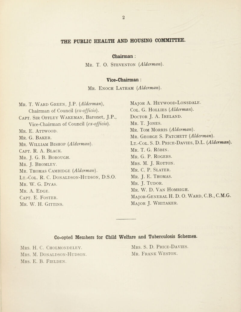 THE PUBLIC HEALTH AND HOUSING COMMITTEE. Chairman : Mr. T. O. Steventon [Alderman). Vice-Chairman: Mr. Enoch Latham [Alderman). Mr. T. Ward Green, J.P. [Alderman), Chairman of Council [ex-officio). Capt. Sir Offley Wakeman, Baronet, J.P., Vice-Chairman of Council [ex-officio). Mr. E. Attwood. Mr. G. Baker. Mr. William Bishop [Alderman). Capt. R. A. Black. Mr. J. G. B. Borough. Mr. J. Bromley. Mr. Thomas Cambidge [Alderman). Lt.-Col. R. C. Donaldson-Hudson, D.S.O. Mr. W. G. Dyas. Mr. a. Edge. Capt. E. Foster. Mr. W. H. Gittins. Major A. Heywood-Lonsdale. Col. G. Hollies [Alderman). Doctor J. A. Ireland. Mr. T. Jones. Mr. Tom Morris [Alderman). Mr. George S. Patchett [Alderman). Lt.-Col. S. D. Price-Davies, D.L. [Alderman). Mr. T. G. Robin. Mr. G. P. Rogers. Mrs. M. j. Rotton. Mr. C. P. Slater. Mr. j. E. Thomas. Mr. j. Tudor. Mr. W. D. Van Homrigh. Major-General H. D. O. Ward, C.B., C.M.G. Major J. Whitaker. Co-opted Members for Child Welfare and Tuberculosis Schemes. Mrs. H. C. Cholmondeley. Mrs. M. Donaldson-Hudson. Mrs. E. B. Fielden. Mrs. S. D. Price-Davies. Mr. Frank Weston.