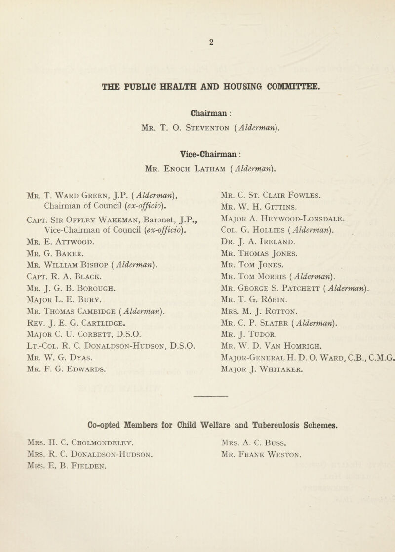 THE PUBLIC HEALTH AND HOUSING COMMITTEE. Chairman: Mr. T. O. Steventon (Alderman). Vice-Chairman : Mr. Enoch Latham (Alderman). Mr. T. Ward Green, J.P. (Alderman), Chairman of Council (ex-officio), Capt. Sir Offley Wakeman, Baronet, J.P., Vice-Chairman of Council (ex-officio), Mr. E. Attwood. Mr. G. Baker. Mr. William Bishop (Alderman). Capt. R. A. Black. Mr. J. G. B. Borough. Major L. E. Bury. Mr. Thomas Cambidge (Alderman). Rev. J. E. G. Cartridge. Major C. U. Corbett, D.S.O. Lt.-Col. R. C. Donaldson-Hudson, D.S.O. Mr. W. G. Dyas. Mr. F. G. Edwards. Mr. C. St. Clair Fowles. Mr. W. H. Gittins. Major A. Heywood-Lonsdale. Col. G. Hollies (Alderman). Dr. j. a. Ireland. Mr. Thomas Jones. Mr. Tom Jones. Mr. Tom Morris (Alderman). Mr. George S. Patchett (Alderman). Mr. T. G. Robin. Mrs. M. j. Rotton. Mr. C. P. Slater (Alderman). Mr. j. Tudor. Mr. W. D. Van Homrigh. Major-General H. D. O. Ward, C.B., C.M.G. Major J. Whitaker. Co-opted Members for Child Welfare and Tuberculosis Schemes. Mrs. H. C. Cholmondeley. Mrs. R. C. Donaldson-Hudson. Mrs. E. B. Fielden. Mrs. a. C. Buss. Mr. Frank Weston.