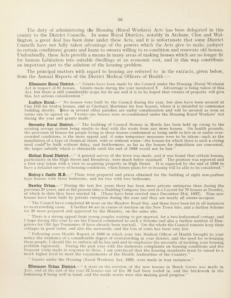 The duty of administering the Housing (Rural Workers) Acts has been delegated in this county to the District Councils. In some Rural Districts, notably in Atcham, Clun and Wel¬ lington, a great deal has been done under these Acts, and it is unfortunate that some District Councils have not fully taken advantage of the powers which the Acts give to make (subject to certain conditions) grants and loans to owners willing to re-condition and renovate old houses. Undoubtedly, these Acts provide a means in many areas of making houses which are no longer fit for human habitation into suitable dwellings at an economic cost, and in this way contribute an important part to the solution of the housing problem. The principal matters with regard to housing are referred to in the extracts, given below, from the Annual Reports of the District Medical Officers of Health :— Ellesmere Rural District.—“ Grants have been made by the Council under the Housing (Rural Workers) Act in respect of 81 houses. Grants made during the year numbered 5. Advantage is being taken of this Act, but there is still considerable scope for its use and it is to be hoped that owners of property will give this Act serious consideration.” Ludlow Rural.—■ No houses were built by the Council during the year, but sites have been secured at Clee Hill for twelve houses, and at Cleobury Mortimer for four houses, where it is intended to commence building shortly. Sites in several other parishes are under consideration and will be secured as soon as terms can be agreed on. Twenty-one houses were re-conditioned under the Housing Rural Workers' Act during the year and grants made.” Oswestry Rural District.—” The building of Council Houses in Morda has been held up owing to the existing sewage system being unable to deal with the waste from any more houses. On health grounds, the provision of houses for people living in those houses condemned as being unfit to live in or under over¬ crowded conditions, is the more urgent and, if some temporary measures were to be taken—such as the installation of a type of chemical closet, with or without water—the houses for which there is such a crying need could* be built without delay, and furthermore, as far as the houses for demolition are concerned, the larger subsidy which is obtainable until the end of 1938 would not be lost.” Shifnal Rural District.—“ A general survey of the town was made, and it was found that certain houses, particularly in the High Street and Broadway, were much below standard. The position was reported and a first step taken with a view to acquiring property in High Street. It is expected by the end of 1938 to have a detailed survey of housing conditions, when future plans for re-housing will be able to be considered.” Bishop’s Castle M.B.—‘‘ Plans were prepared and prices obtained for the building of eight non-parlour type houses with three bedrooms, and for two with two bedrooms. Dawley Urban.—“ During the last few years there has been more private enterprise than during the previous 20 years, and at the present time a Building Company has sent in a Layout for 70 houses at Doseley, of which to date they have erected 14. (These have been erected since December 31st, 1937). Nine new houses have been built by private enterprise during the year and they are nearly all owner-occupier. The Council have completed 48 more on the Meadow Road Site, and these have been let in all instances to overcrowding cases. A further 44 are in course of erection on the New Town Site, and a further Scheme for 26 more prepared and approved by the Ministry, on the same site. ” There is a strong appeal from young couples waiting to get married, for a two-bedroomed cottage, and I hope during this year to see the Council committed to such a Scheme and also a further number of Bun¬ galows for Old Age Pensioners (6 have already been erected). On the whole the Council tenants keep their cottages in good order, and also the surrounds, and the loss of rents has been very low. Following your Health Report of 1936 in which your late Medical Officer of Health brought to your notice the existence of a considerable degree of overcrowding in your district, and the need for re-housing these people, I should like to endorse all he has said and to emphasize the necessity of tackling your housing problem vigorou,sly. During the past year with the numerous complaints on housing conditions and the frequent visits made in response to these, I am convinced that the housing standards must be raised to a much higher level to meet the requirements of the Health Authorities of the Country.” Grants under the Housing (Rural Workers) Act, 1926, were made in four instances.” Ellesmere Urban District.—” A start on the erection of the new houses in Beech Grove was made in July, and at the end of the 3^ear 32 houses out of the 38 had been roofed in, and the brickwork in the remaining 6 being well in hand, and the inside works were also making good progress.”