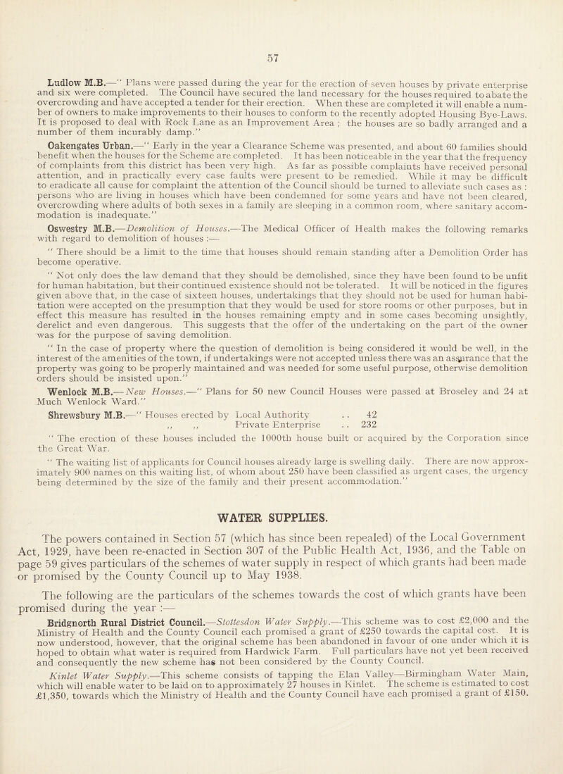 Ludlow M.S. Plans weie passed during the year for the erection of seven houses by private enterprise and six were completed. The Council have secured the land necessary for the houses required to abate the overcrowding and have accepted a tender for their erection. When these are completed it will enable a num¬ ber of owners to make improvements to their houses to conform to the recently adopted Housing Bye-Laws. It is proposed to deal with Rock Lane as an Improvement Area ; the houses are so badly arranged and a number of them incurably damp.” Oakengates Urban.—” Early in the year a Clearance Scheme was presented, and about 60 families should benefit when the houses for the Scheme are completed. It has been noticeable in the year that the frequency of complaints from this district has been very high. As far as possible complaints have received personal attention, and in practically every case faults were present to be remedied. While it may be difficult to eradicate all cause for complaint the attention of the Council should be turned to alleviate such cases as : persons who are living in houses which have been condemned for some years and have not been cleared, overcrowding where adults of both sexes in a family are sleeping in a common room, vEere sanitary accom¬ modation is inadequate.” Oswestry M.B.—Demolition of Houses.—The Medical Officer of Health makes the following remarks with regard to demolition of houses :— ” There should be a limit to the time that houses should remain standing after a Demolition Order has become operative. “ Not only does the law demand that they should be demolished, since they have been found to be unfit for human habitation, but their continued existence should not be tolerated. It will be noticed in the figures given above that, in the case of sixteen houses, undertakings that they should not be used for human habi¬ tation were accepted on the presumption that they would be used for store rooms or other purposes, but in effect this measure has resulted in the houses remaining empty and in some cases becoming unsightly, derelict and even dangerous. This suggests that the offer of the undertaking on the part of the owner was for the purpose of saving demolition. ” In the case of property where the question of demolition is being considered it would be well, in the interest of the amenities of the town, if undertakings were not accepted unless there was an as^rance that the property was going to be properly maintained and was needed for some useful purpose, otherwise demolition orders should be insisted upon.” Wenlock M.B.— New Houses.—” Plans for 50 new Council Houses were passed at Broseley and 24 at Much Wenlock Ward.” Shrewsbury M.B.—” Houses erected by Local Authority . . 42 ,, ,, Private Enterprise . . 232 ” The erection of these houses included the 1000th house built or acquired by the Corporation since the Great War. “ The waiting list of applicants for Council houses already large is swelling daily. There are now approx¬ imately 900 names on this waiting list, of whom about 250 have been classified as urgent cases, the urgency being determined by the size of the family and their present accommodation.” WATER SUPPLIES. The powers contained in Section 57 (which has since been repealed) of the Local Government Act, 1929, have been re-enacted in Section 307 of the Public Health Act, 1936, and the Table on page 59 gives particulars of the schemes of water supply in respect of which grants had been made or promised by the County Council up to May 1938. The following are the particulars of the schemes towards the cost of which grants have been promised during the year :— Bridgnorth Rural District Council.—Stottesdon Water Supply.—This scheme was to cost £2,000 and the Ministry of Health and the County Council each promised a grant of £250 towards the capital cost. It is now understood, however, that the original scheme has been abandoned in favour of one under which it is hoped to obtain what water is required from Hardwick Earm. Eull particulars have not yet been received and consequently the new scheme has not been considered by the County Council. Kinlet Water Supply.—This scheme consists of tapping the Elan Valley—Birmingham Water Main, which will enable water to be laid on to approximately 27 houses in Kinlet. The scheme is estimated to cost £1,350, towards which the Ministry of Health and the County Council have each promised a grant of £150.