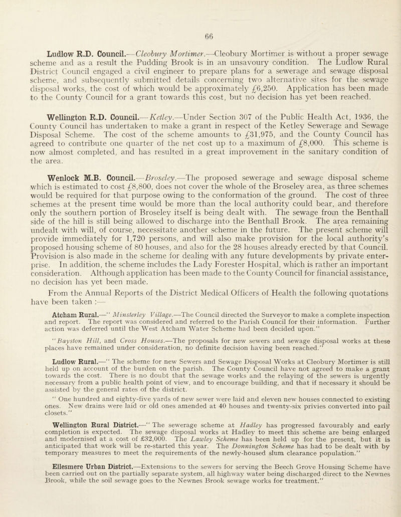 Ludlow R.D. Council.— Cleohury Mortimer.—Cleobury Mortimer is without a proper sewage scheme and as a result the Pudding Brook is in an unsavoury condition. The Ludlow Rural District Council engaged a civil engineer to prepare plans for a sewerage and sewage disposal scheme, and subsequently submitted details concerning two alternative sites for the sewage disposal works, the cost of which would be approximately £6,250. Application has been made to the County Council for a grant towards this cost, but no decision has 3^et been reached. Wellington R.D. Council.— Ketley.—Under Section 307 of the Public Health Act, 1936, the County Council has undertaken to make a grant in respect of the Ketley Sewerage and Sewage Disposal Scheme. The cost of the scheme amounts to £31,975, and the County Council has agreed to contribute one quarter of the net cost up to a maximum of £8,000. This scheme is now almost completed, and has resulted in a great improvement in the sanitary condition of the area. Wenlock M.B. Council.—Broseley.—The proposed sewerage and sewage disposal scheme which is estimated to cost £8,800, does not cover the whole of the Broseley area, as three schemes would be required for that purpose owing to the conformation of the ground. The cost of three schemes at the present time would be more than the local authority could bear, and therefore only the southern portion of Broseley itself is being dealt with. The sewage from the Benthall side of the hill is still being allowed to discharge into the Benthall Brook. The area remaining undealt with will, of course, necessitate another scheme in the future. The present scheme will provide immediately for 1,720 persons, and will also make provision for the local authority’s proposed housing scheme of 80 houses, and also for the 28 houses already erected by that Council. Provision is also made in the scheme for dealing with any future developments by private enter¬ prise. In addition, the scheme includes the Lady Forester Hospital, which is rather an important consideration. Although application has been made to the County Council for financial assistance, no decision has yet been made. From the Annual Reports of the District Medical Officers of Health the following quotations have been taken :— Atcham Rural.—“ Minsterley Village.—The Council directed the Surveyor to make a complete inspection and report. The report was considered and referred to the Parish Council for their information. Further action was deferred until the West Atcham Water Scheme had been decided upon.” “ Bayston Hill, and Cross Houses.—The proposals for new sewers and sewage disposal works at these places have remained under consideration, no definite decision having been reached.” Ludlow Rural.—” The scheme for new Sewers and Sewage Disposal Works at Cleobury Mortimer is still held up on account of the burden on the parish. The County Council have not agreed to make a grant towards the cost. There is no doubt that the sewage works and the relaying of the sewers is urgently necessary from a public health point of view, and to encourage building, and that if necessary it should be assisted by the general rates of the district. ” One hundred and eighty-five yards of new sewer were laid and eleven new houses connected to existing ones. New drains were laid or old ones amended at 40 houses and twenty-six privies converted into pail closets.” Wellington Rural District.-—” The sewerage scheme at Hadley has progressed favourably and early completion is expected. The sewage disposal works at Hadley to meet this scheme are being enlarged and modernised at a cost of £32,000. The Lawley Scheme has been held up for the present, but it is anticipated that work will be re-started this year. The Donnington Scheme has had to be dealt with by temporary measures to meet the requirements of the newly-housed slum clearance population.” Ellesmere Urban District.—Extensions to the sewers for serving the Beech Grove Housing Scheme have been carried out on the partially separate system, all highway water being discharged direct to the Newnes Brook, while the soil sewage goes to the Newnes Brook sewage works for treatment.”