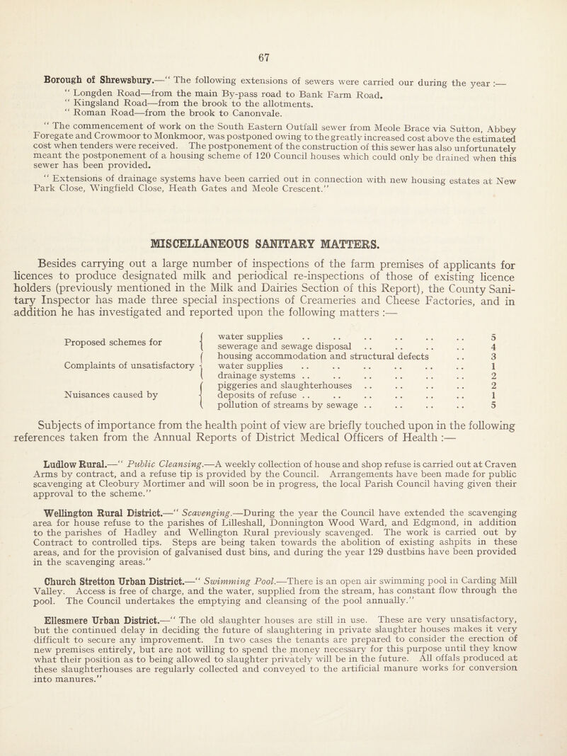 Borou^li of ShrGWSbury. XIig following extensions of sewers were carried, our during the year ,_ “ Longden Road—from the main By-pass road to Bank Farm Road. “ Kingsland Road—from the brook to the allotments. “ Roman Road—from the brook to Canon vale. “ The commencement of work on the South Eastern Outfall sewer from Meole Brace via Sutton, Abbey Foregate and Crowmoor to Monkmoor, was postponed owing to the greatly increased cost above the estimated cost when tenders were received. The postponement of the construction of this sewer has also unfortunately meant the postponement of a housing scheme of 120 Council houses which could only be drained when this sewer has been provided. “ Extensions of drainage systems have been carried out in connection with new housing estates at New Park Close, Wingfield Close, Heath Gates and Meole Crescent. raSCELLANEOUS SANITARY MATTERS. Besides carrying out a large number of inspections of the farm premises of applicants for licences to produce designated milk and periodical re-inspections of those of existing licence holders (previously mentioned in the Milk and Dairies Section of this Report), the County Sani¬ tary Inspector has made three special inspections of Creameries and Cheese Factories, and in addition he has investigated and reported upon the following matters :— Proposed schemes for Complaints of unsatisfactory Nuisances caused by water supphes sewerage and sewage disposal housing accommodation and structural defects water supplies drainage systems .. piggeries and slaughterhouses deposits of refuse . . pollution of streams by sewage .. 5 4 3 1 2 2 1 5 Subjects of importance from the health point of view are briefly touched upon in the following references taken from the Annual Reports of District Medical Officers of Health :— Ludlow Rural.—‘ ‘ Public Cleansing.—A weekly collection of house and shop refuse is carried out at Craven Arms by contract, and a refuse tip is provided by the Council. Arrangements have been made for public scavenging at Cleobury Mortimer and will soon be in progress, the local Parish Council having given their approval to the scheme.” Wellington Rural District.—“ Scavenging.—During the year the Council have extended the scavenging area for house refuse to the parishes of Lilleshall, Donnington Wood Ward, and Edgmond, in addition to the parishes of Hadley and Wellington Rural previously scavenged. The work is carried out by Contract to controlled tips. Steps are being taken towards the abolition of existing ashpits in these areas, and for the provision of galvanised dust bins, and during the year 129 dustbins have been provided in the scavenging areas.” Church Stretton Urban District.—” Swimming Pool.—There is an open air swimming pool in Carding Mill Valley. Access is free of charge, and the water, supplied from the stream, has constant flow through the pool. The Council undertakes the emptying and cleansing of the pool annually.” Ellesmere Urban District.—” The old slaughter houses are still in use. These are very unsatisfactory, but the continued delay in deciding the future of slaughtering in private slaughter houses makes it very difficult to secure any improvement. In two cases the tenants are prepared to consider the erection of new premises entirely, but are not willing to spend the money necessary for this purpose until they know what their position as to being allowed to slaughter privately will be in the future. All offals produced at these slaughterhouses are regularly collected and conveyed to the artificial manure works for conversion into manures.”