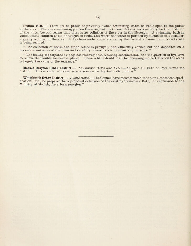 Ludlow M.B.— There are no public or privately owned Swimming Baths or Pools open to the public in the area. There is a swimming pool on the river, but the Council take no responsibility for the condition, of the water beyond seeing that there is no pollution of the river in the Borough. A swimming bath in which school children could be taught to swim, and where the water is purified by filtration is, I consider, urgently required in the area. It has been under consideration by the Council for some months and a site is being secured.” ” The collection of house and trade refuse is promptly and efficiently carried out and deposited on a tip on the outskirts of the town and carefully covered up to prevent any nuisance.” “ The fouling of footpaths by dogs has recently been receiving consideration, and the question of bye-laws to relieve the trouble has been explored. There is little doubt that the increasing motor traffic on the roads is largely the cause of the nuisance.” Market Drayton Urban District.—“ Swimming Baths and Pools.—An open air Bath or Pool serves the district. This is under constant supervision and is treated with Chloros.” Whitchurch Urban District.—“Public Baths.—The Council have recommended that plans, estimates, speci¬ fications, etc., be prepared for a proposed extension of the existing Swimming Bath, for submission to the Ministry of Health, for a loan sanction.”