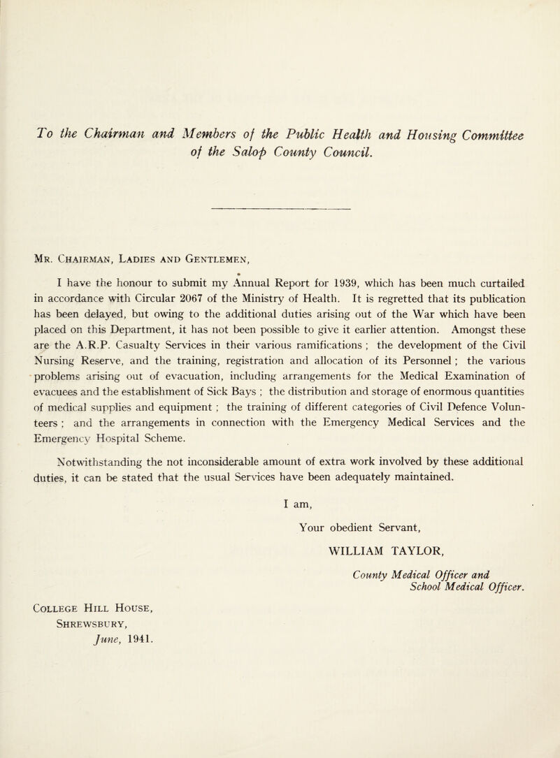 To the Chairman and Members of the Public Health and Housing Committee of the Salop County Council. Mr. Chairman, Ladies and Gentlemen, I have the honour to submit my Annual Report for 1939, which has been much curtailed in accordance with Circular 2067 of the Ministry of Health. It is regretted that its publication has been delayed, but owing to the additional duties arising out of the War which have been placed on this Department, it has not been possible to give it earlier attention. Amongst these are the A.R.P. Casualty Services in their various ramifications ; the development of the Civil Nursing Reserve, and the training, registration and allocation of its Personnel; the various problems arising out of evacuation, including arrangements for the Medical Examination of evacuees and the establishment of Sick Bays ; the distribution and storage of enormous quantities of medical supplies and equipment ; the training of different categories of Civil Defence Volun¬ teers ; and the arrangements in connection with the Emergency Medical Services and the Emergency Hospital Scheme. Notwithstanding the not inconsiderable amount of extra work involved by these additional duties, it can be stated that the usual Services have been adequately maintained. College Hill House, Shrewsbury, June, 1941. I am. Your obedient Servant, WILLIAM TAYLOR, County Medical Officer and School Medical Officer,