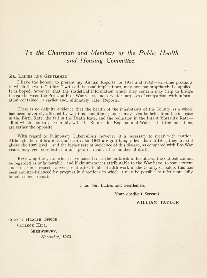 To the Chairman and Members of the Public Health and Housing Committee. Sir, Ladies and Gentlemen, I have the honour to present my Annual Reports for 1941 and 1942—war-time products to which the word “utility,” with all its usual implications, may not inappropriately be applied. It is hoped, however, that the statistical information which they contain may help to bridge the gap between the Pre- and Post-War years, and serve for purposes of comparison with inform¬ ation contained in earlier and, ultimately, later Reports. There is no definite evidence that the health of the inhabitants of the County as a whole has been adversely affected by war-time conditions; and it may even be held, from the increase in the Birth Rate, the fall in the Death Rate, and the reduction in the Infant Mortality Rate— all of which compare favourably with the Returns for England and Wales—that the indications are rather the opposite. With regard to Pulmonary Tuberculosis, however, it is necessary to speak with caution. Although the notifications and deaths for 1942 are gratif3dngly less than in 1941, they are still above the 1939 level; and the higher rate of incidence of this disease, as compared with Pre-War years, ma^^ yet be reflected in an upward trend in the number of deaths. Reviewing the 3^ears which have passed since the outbreak of hostilities, the outlook cannot be regarded as unfavourable; and if circumstances attributable to the War have, to some extent and in certain respects, adversely affected Public Health work in the County of Salop, this has been counter-balanced by progress in directions to which it may be possible to refer more fully in subsequent reports. I am. Sir, Ladies and Gentlemen, Your obedient Servant, WILLIAM TAYLOR. County Health Office, College Hill, Shrewsbury,