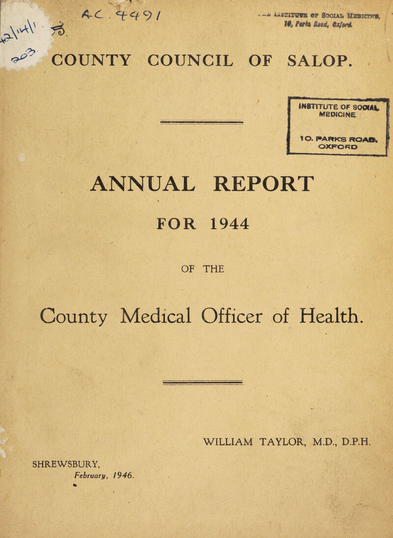 -O- \vvAV AC , 9/ OF SoQiAik HSswcnri,' If^ Idfijfj ejtfsnl 9-> COUNTY COUNCIL OF SALOP. WSTITUTE OF SOOfAt MBoicme, t o. I^ARKS ROAO» OXP'ORO ANNUAL REPORT FOR 1944 OF THE County Medical Officer of Health. SHREWSBURY, WILLIAM TAYLOR, M.D., D.RH.