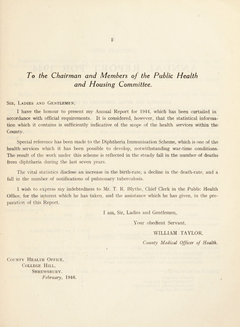 To the Chairman and Members of the Public Health and Housing Committee. Sir, Ladies and Gentlemen, I have the honour to present my Annual Report for 1944, which has been curtailed in accordance with official requirements. It is considered, however, that the statistical informa¬ tion which it contains is sufficiently indicative of the scope of the health services within the County. Special reference has been made to the Diphtheria Immunisation Scheme, which is one of the health services which it has been possible to develop, notwithstanding war-time conditions. The result of the work under this scheme is reflected in the steady fall in the number of deaths from diphtheria during the last seven years. The vital statistics disclose an increase in the birth-rate, a decline in the death-rate, and a fall in the number of notifications of pulmonary tuberculosis. I wish to express my indebtedness to Mr. T. R. Blythe, Chief Clerk in the Public Health Office, for the interest which he has taken, and the assistance which he has given, in the pre¬ paration of this Report. I am. Sir, Ladies and Gentlemen, Your obedient Servant, WILLIAM TAYLOR, County Medical Officer of Health. County Health Office, College Hill, Shrewsbury. February, 1946.