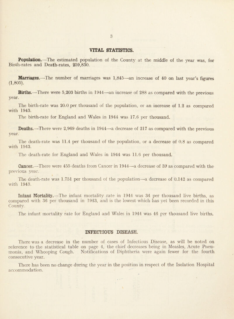 VITAL STATISTICS. Population.—The estimated population of the County at the middle of the year was, for Birth-rates and Death-rates, 259,830. Marriages.—The number of marriages was 1,845—an increase of 40 on last year's figures (1,805). Births.—There were 5,203 births in 1944—an increase of 288 as compared with the previous year. The birth-rate was 20.0 per thousand of the population, or an increase of 1.2 as compared with 1943. The birth-rate for England and Wales in 1944 was 17.6 per thousand. Deaths.—There were 2,969 deaths in 1944—a decrease of 217 as compared with the previous vear. The death-rate was 11.4 per thousand of the population, or a decrease of 0.8 as compared with 1943. The death-rate for England and Wales in 1944 was 11.6 per thousand. Oaneer.—There were 455 deaths from Cancer in 1944—a decrease of 39 as compared with the previous year. The death-rate was 1.751 per thousand of the population—-a decrease of 0.142 as compared with 1943. Iniant Mortalitj?.—The infant mortality rate in 1944 was 34 per thousand live births, as compared with 36 per thousand in 1943, and is the lowest which has yet been recorded in this County. The infant mortality rate for England and Wales in 1944 was 46 per thousand live births. mFECTIOUS DISEASE. There was a decrease in the number of cases of Infectious Disease, as will be noted on reference to the statistical table on page 4, the chief decreases being in Measles, Acute Pneu¬ monia, and Whooping Cough. Notifications of Diphtheria were again fewer for the fourth consecutive year. There has been no change during the year in the position in respect of the Isolation Hospital accommodation.