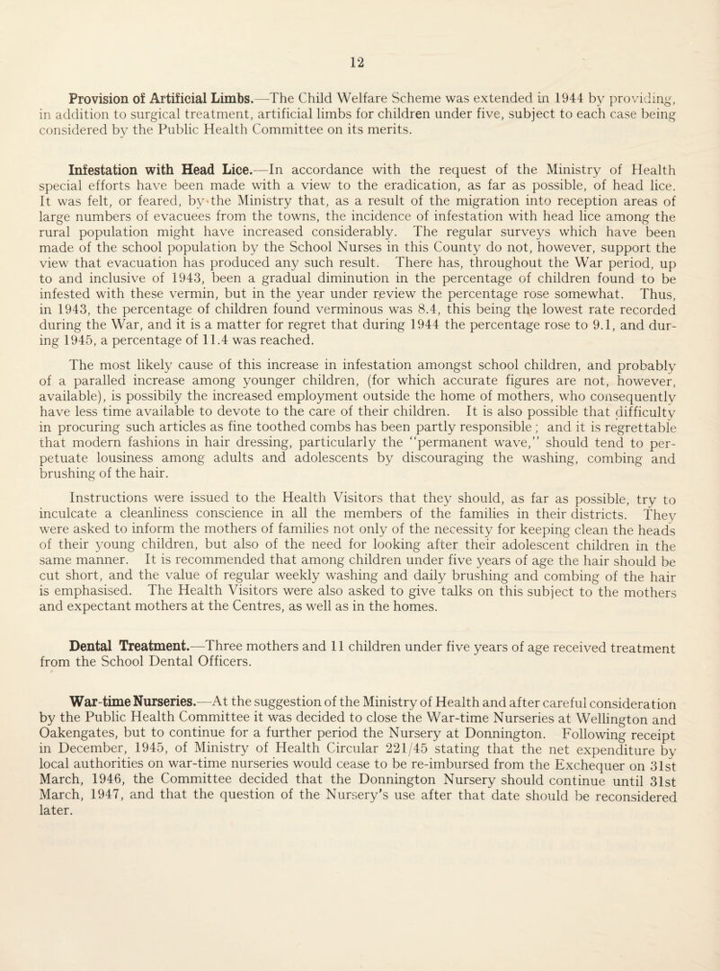 Provision oi Artificial Limbs.—The Child Welfare Scheme was extended in 1944 by providing, in addition to surgical treatment, artificial limbs for children under five, subject to each case being considered by the Public Health Committee on its merits. Infestation with Head Lice.—In accordance with the request of the Ministry of Health special efforts have been made with a view to the eradication, as far as possible, of head lice. It was felt, or feared, by'the Ministry that, as a result of the migration into reception areas of large numbers of evacuees from the towns, the incidence of infestation with head lice among the rural population might have increased considerably. The regular surveys which have been made of the school population by the School Nurses in this County do not, however, support the view that evacuation has produced any such result. There has, throughout the War period, up to and inclusive of 1943, been a gradual diminution in the percentage of children found to be infested with these vermin, but in the year under r.eview the percentage rose somewhat. Thus, in 1943, the percentage of children found verminous was 8.4, this being the lowest rate recorded during the War, and it is a matter for regret that during 1944 the percentage rose to 9.1, and dur¬ ing 1945, a percentage of 11.4 was reached. The most likely cause of this increase in infestation amongst school children, and probably of a paraded increase among younger children, (for which accurate figures are not, however, available), is possibily the increased employment outside the home of mothers, who consequently have less time available to devote to the care of their children. It is also possible that difficulty in procuring such articles as fine toothed combs has been partly responsible ; and it is regrettable that modern fashions in hair dressing, particularly the “permanent wave,’’ should tend to per¬ petuate lousiness among adults and adolescents by discouraging the washing, combing and brushing of the hair. Instructions were issued to the Health Visitors that they should, as far as possible, try to inculcate a cleanliness conscience in all the members of the families in their districts. They were asked to inform the mothers of families not only of the necessity for keeping clean the heads of their young children, but also of the need for looking after their adolescent children in the same manner. It is recommended that among children under five years of age the hair should be cut short, and the value of regular weekly washing and daily brushing and combing of the hair is emphasised. The Health Visitors were also asked to give talks on this subject to the mothers and expectant mothers at the Centres, as well as in the homes. Dental Treatment.—Three mothers and 11 children under five years of age received treatment from the School Dental Officers. War-time Nurseries.—^At the suggestion of the Ministry of Health and after careful consideration by the Public Health Committee it was decided to close the War-time Nurseries at Wellington and Oakengates, but to continue for a further period the Nursery at Donnington. Following receipt in December, 1945, of Ministry of Health Circular 221/45 stating that the net expenditure by local authorities on war-time nurseries would cease to be re-imbursed from the Exchequer on 31st March, 1946, the Committee decided that the Donnington Nursery should continue until 31st March, 1947, and that the question of the Nursery’s use after that date should be reconsidered later.