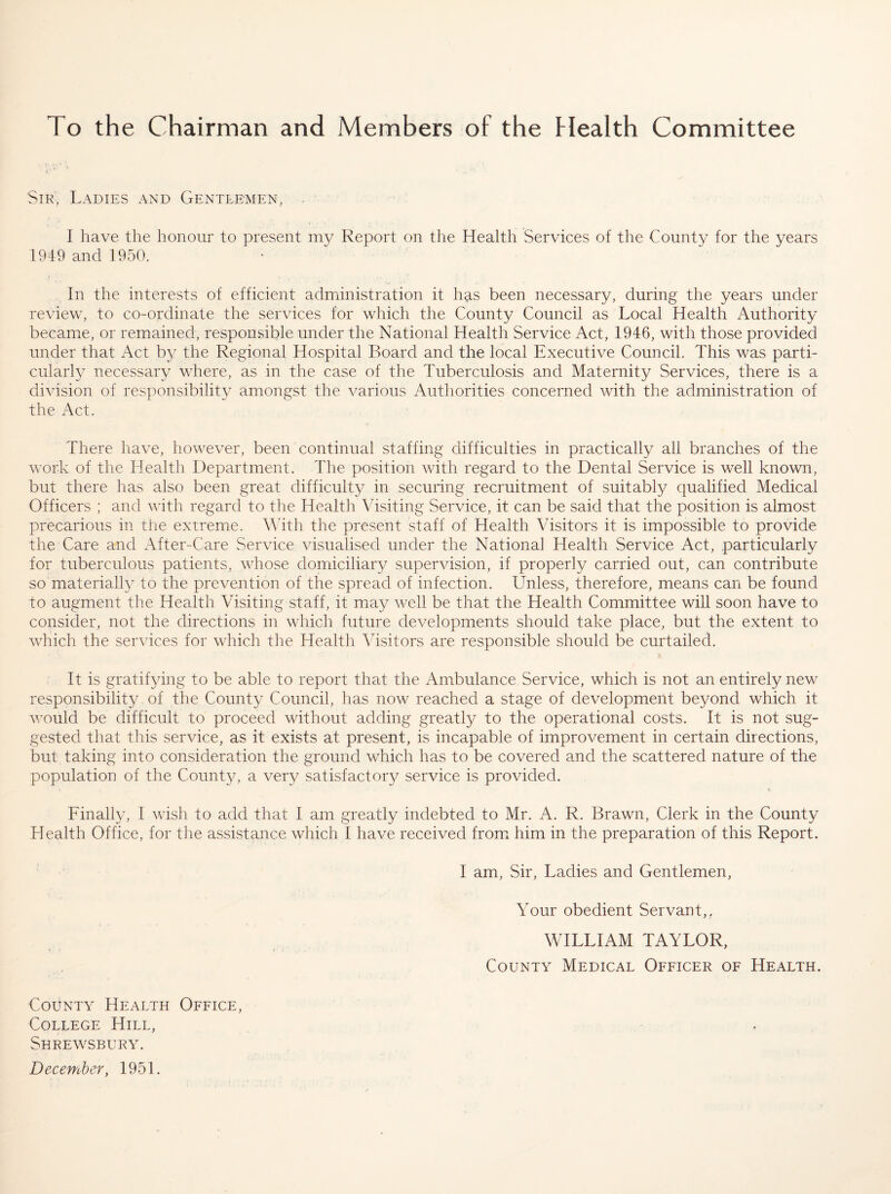 To the Chairman and Members of the Health Committee Sir, Ladies and Gentlemen, . I have the honour to present Report on the Health Services of the County for the years 1949 and 1950. In the interests of efficient administration it has been necessary, during the years under review, to co-ordinate the services for which the County Council as Local Health Authority became, or remained, responsible under the National Health Service Act, 1946, with those provided under that Act by the Regional Hospital Board and the local Executive Council. This was parti¬ cularly necessary where, as in the case of the Tuberculosis and Maternity Services, there is a di^dsion of responsibility amongst the various Authorities concerned with the administration of the Act. There have, however, been continual staffing difficulties in practically all branches of the work of the Health Department. The position with regard to the Dental Service is well known, but there has also been great difficulty in securing recruitment of suitably qualified Medical Officers ; and with regard to the Health Visiting Service, it can be said that the position is almost precarious in the extreme. With the present staff of Health Visitors it is impossible to provide the Care and After-Care Service visualised under the National Health Service Act, particularly for tuberculous patients, whose domiciliary supervision, if properly carried out, can contribute so materially to the prevention of the spread of infection. Unless, therefore, means can be found to augment the Health Visiting staff, it miay well be that the Health Committee will soon have to consider, not the directions in which future developments should take place, but the extent to which the services for which the Health Adsitors are responsible should be curtailed. It is gratifying to be able to report that the Ambulance Service, which is not an entirely new responsibility of the Count} Council, has now reached a stage of development beyond which it would be difficult to proceed without adding greatly to the operational costs. It is not sug¬ gested that this service, as it exists at present, is incapable of improvement in certain directions, but taking into consideration the ground which has to be covered and the scattered nature of the population of the County, a very satisfactory service is provided. Finally, I wish to add that I am greatly indebted to Mr. A. R. Brawn, Clerk in the County Health Office, for the assistance which I have received fromx him in the preparation of this Report. I am, Sir, Ladies and Gentlemen, Your obedient Servant,, WILLIAM TAYLOR, County Medical Officer of Health. County Health Office, College Hill, Shrewsbury.