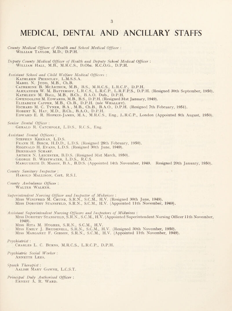 MEDICAL, DENTAL AND ANCILLARY STALES County Medical Officer of Health and School Medical Officer : William Taylor, M.D., D.P.H. Deputy County Medical Officer of Health and Deputy School Medical Officer : William Hall, M.R.C.S., D.Ohs. R.C.O.G., D.P.H. Assistant School and Child Welfare Medical Officers : Kathleen Priestley, L.M.S.S.A. Mabel N. Judd, M.B., Ch.B. Catherine B. McArthur, M.B., B.S., M.R.C.S., L.R.C.P., D.P.H. Alexander W. M. Battersby, L.R.C.S., L.R.C.P., L.R.F.P.S., D.P.H. (Resigned 30th September, 1950). Kathleen M. Ball, M.B., B.Ch., B.A.O. Dub., D.P.H. Gwendoline M. Edwards, M.B., B.S., D.P.H. (Resigned 31st January, 1949). Elizabeth Capper, M.B., Ch.B., D.P.H. (nee Whalley). Richard M. C. Tyner, B.A, , M.B., Ch.B., B.A.O., D.P.H. (Resigned 7th February, 1951). Robert K. Hay, M.D., B.Ch., B.A.O., D.P.H. Edward E. R. Hopkin-James, M.A., M.R.C.S., Eng., E.R.C.P., London (Appointed 8th August, 1950). Senior Dental Officer : Gerald R. Catchpoll, L.D.S., R.C.S., Eng. Assistant Dental Officers : Stephen Keenan, L.D.S. Frank H. Birch, H.D.D., L.D.S. (Resigned 28th Februar)^ 1950). Reginald H. Evans, L.D.S. (Resigned 30th June, 1949). Bernhard Scharf. Arthur N. Leicester, B.D.S. (Resigned 31st March, 1950). George B. Westwater, L.D.S., R.C.S. Marguerite D. Mason, B.A., B.D.S. (Appointed 14th November, 1949. Resigned 20th January, 1950). County Sanitary Inspector : Harold Mallison, Cert. R.S.I. County Ambulance Officer : Walter Walker. Superintendent Nursing Officer and Inspector of Midwives ; Miss Winifred M. Chune, S.R.N., S.C.M., H.V. (Resigned 30th June, 1949). Miss Dorothy Stansfeld, S.R.N., S.C.M., H.V. (Appointed 11th November, 1949). Assistant Sitperintendent Nursing Officers and Inspectors of Midwives : Miss Dorothy Stansfeld, S.R.N., S.C.M., H.V. (Appointed Superintendent Nursing Officer 11th November, 1949). Miss Rita M. Hughes, S.R.N., S.C.M., H.V. Miss Emily J. Brudenell, S.R.N., S.C.M., H.V. (Resigned 30th November, 1950). Miss Margaret F. Gibson, S.R.N., S.C.M., H.V. (Appointed 11th November, 1949). Psychiatrist : Charles L. C. Burns, M.R.C.S., L.R.C.P., D.P.H. Psychiatric Social Worker : Annette Lees. Speech Therapist : Aalish Mary Gawne, L.C.S.T. Principal Duly Authorised Officer : Ernest A. R. Ward.