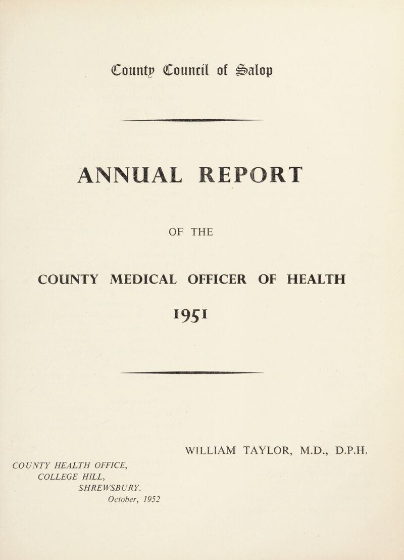 ANNUAL REPORT COUNTY OF THE MEDICAL OFFICER OF HEALTH 1951 WILLIAM TAYLOR, M.D., D.P.H. CO UNTY HEALTH OFFICE, COLLEGE HILL, SHREWSBURY.